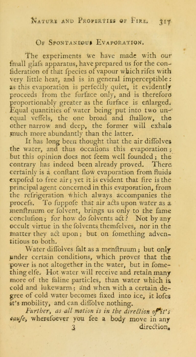 7 Of Spontanequi Evaporation. The experiments we have made with our fmall glafs apparatus, have prepared us for the con- fideration of that fpecics of vapour which rifes with very little heat, and is in general imperceptible: as this evaporation is perfectly quiet, it evidently proceeds from the furface only, and is therefora proportionably greater as the furface is enlarged. Equal quantities of water being put into two un-c equal veflels, the one broad and fhallow, the other narrow and deep, the former will exhale much more abundantly than the latter. It has long been thought that the air diflolves the water, and thus occafions this evaporation -r but this opinion does not leem well founded; the contrary has indeed been already proved. There certainly is a conftant flow evaporation from fluids expofed to free air; yet it is evident that fire is the principal agent concerned in this evaporation, from the refrigeration which always accompanies the proccfs. To fuppofe that air adts upon water as a menfiruum or folvent, brings us only to the fame conclufion; for how' do folvents adt? Not by any occult virtue in the folvents themfelves, nor in the matter they adt upon; but on fomething adven- titious to both. Water diflolves fait as a menftruum; but only junder certain conditions, which proves that the power is not altogether in the water, but in fome- thing elfe, Hot water will receive and retain many more of the faline particles, than water which is cold and lukewarm; and when w ith a certain de- gree of cold water becomes fixed into ice, it lofes it’s mobility, and can difiolve nothing. Further, as all motion is in the direction •fit's caufe, wherefoever you fee a body move in any 3 diredtion*