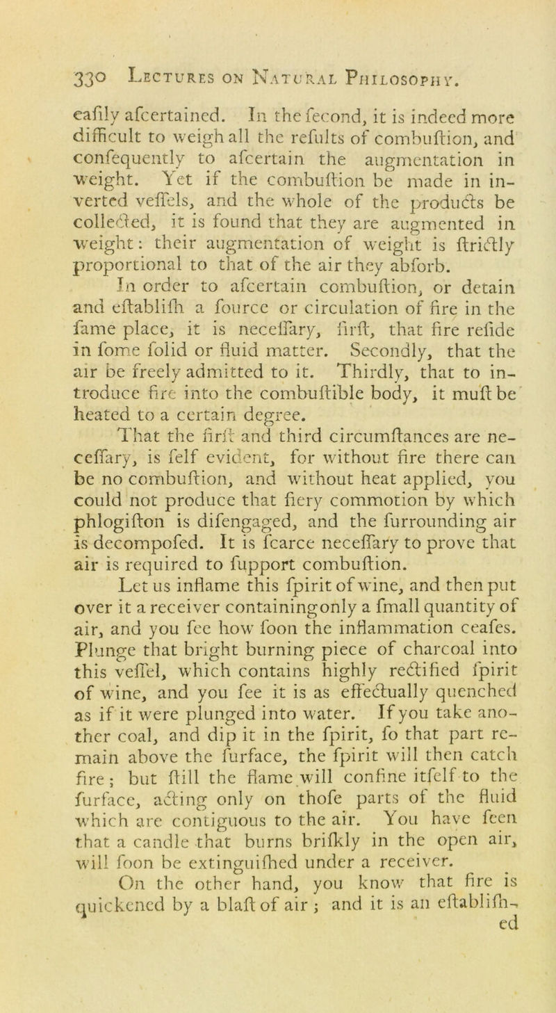 cafily afcertained. In thefecond, it is indeed more difficult to weigh all the refults of combuftion, and confequently to afeertain the augmentation in weight. Yet if the combuftion be made in in- verted veflels, and the whole of the produces be colleded, it is found that they are augmented in weight: their augmentation of weight is ftridtly proportional to that of the air they abforb. In order to afeertain combuftion, or detain and eftablifh a fourcc or circulation of fire in the fame place, it is neceflary, fir ft, that fire refide in fome folid or fluid matter. Secondly, that the air be freely admitted to it. Thirdly, that to in- troduce fire into the combuftible body, it muftbe heated to a certain degree. That the firft and third circumftances are ne- ceflary, is felf evident, for without fire there can be no combuftion, and without heat applied, you could not produce that fiery commotion by which phlogifton is difengaged, and the furrounding air is decompofed. It is fcarce neceflary to prove that air is required to fupport combuftion. Let us inflame this fpirit of wine, and then put over it a receiver containingonly a fmall quantity of air, and you fee how foon the inflammation ceafes. Plunge that bright burning piece of charcoal into this veil'd, which contains highly rectified fpirit of wine, and you fee it is as effectually quenched as if it were plunged into water. If you take ano- ther coal, and dip it in the fpirit, fo that part re- main above the furface, the fpirit will then catch fire; but ftill the flame will confine itfelf to the furface, adting only on thofe parts of the fluid which are contiguous to the air. You have feen that a candle that burns brifkly in the open air, will foon be extinguifhed under a receiver. On the other hand, you know that fire is quickened by a blaft of air ; and it is an eftablifh-^ ed