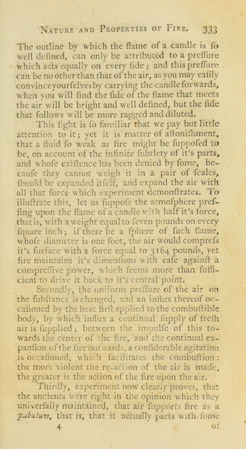 The outline by which the flame of a candle is fo well defined, can only be attributed to a preffurc w hich acls equally on every fide ; and thispreflure . can be no other than that of the air, as you may eafily convince yourfelves by carrying the candle forwards, when you will find the fide ot the fame that meets the air will be bright and well defined, but the fide that follows will be more ragged and diluted. This fight is fo familiar that wTe pay but little attention to it; vet it is matter of aftonifoment, that a fluid fo weak as fire might be fuppofed to be, on account of the infinite fubtlety of it’s parts, and whofe exigence has been denied by fome, be- caufe they cannot weigh it in a pair of feales, fhould be expanded itfelf, and expand the air with all that force which experiment demonftfates. To illuftrate this, let us fuppofe the atmofpnere pref- fing upon the flame of a candle with half it’s force, that is, with a weight equal to feven pounds on every fquareinch; if there be a fphere of fuch flame, whofe diameter is one foot, the air would comprefs it’s furface with a force equal to 3164 pounds, yet fire maintains it’s dimenlions with eafe againft a compreiiive power, which feems more than fuAn- cient to drive it back to it’s central point. Secondly, the uniform preifure of the air on the fubftance is changed, and an influx thereof oc- calioned by the heat iirfb applied to the combuftiblc body, by which influx a continual fupply of frefli air is fuppiied ; between the impulfe of this to- wards the center of the fire, and the continual ex- panfion cf the fire outwards, a conliderable agitation is occalioned, which facilitates the combufiion : the more violent the re-aCtion of the air is made, the greater is the action of the fire upon the air. Thirdly, experiment now clearly proves, that the ancients were right in the opinion which they univerfally maintained, that air fiipports fire as a ,pabulum, that is, that it actually parts w ith Tome 4 of