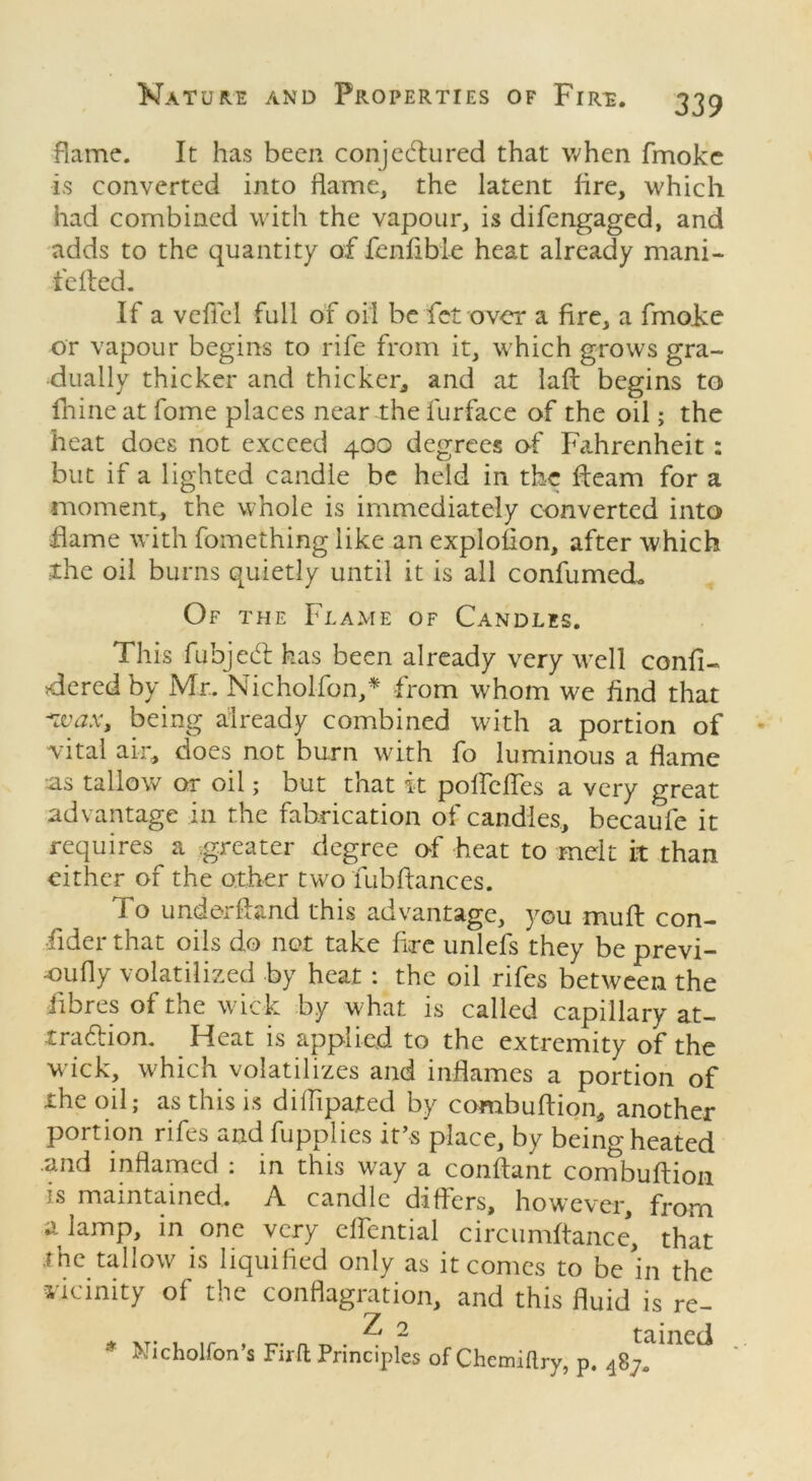 flame. It has been conjectured that when fmoke is converted into flame, the latent fire, which had combined with the vapour, is difengaged, and adds to the quantity of fenfible heat already mani- felted. If a veflel full of oil be fet over a fire, a fmolce or vapour begins to rife from it, which grows gra- dually thicker and thicker, and at laft begins to hiineat fome places near the furface of the oil; the heat does not exceed 400 degrees of Fahrenheit: but if a lighted candle be held in the fleam for a moment, the whole is immediately converted into flame with fomething like an explofion, after which the oil burns quietly until it is all confumed. Of the Flame of Candles. This fubjedl has been already very well confi- gured by Mr. Nicholfon,* from whom we find that *wax, being already combined with a portion of vital air, does not burn with fo luminous a flame as tallow or oil; but that it poffcfTes a very great advantage in the fabrication of candles, becaufe it requires a greater degree of heat to melt it than either of the other two tub fiances. To underhand this advantage, you mull con- sider that oils do not take fire unlefs they be previ- ously volatilized by heat : the oil rifes between the fibres of the wick by what is called capillary at- traction. Heat is applied to the extremity of the wick, which volatilizes and inflames a portion of the oil; as this is difhpated by combuflion, another portion rifes and fupplies it’s place, by being heated and inflamed : in this way a conflant combuflion is maintained. A candle differs, however, from a lamp, in one very effential circumftance, that the tallow is liquified only as it comes to be hi the vicinity of the conflagration, and this fluid is re- Z 2 taincii * Wicholfon’s Firft Principles of Chcmiflry, p. 487!