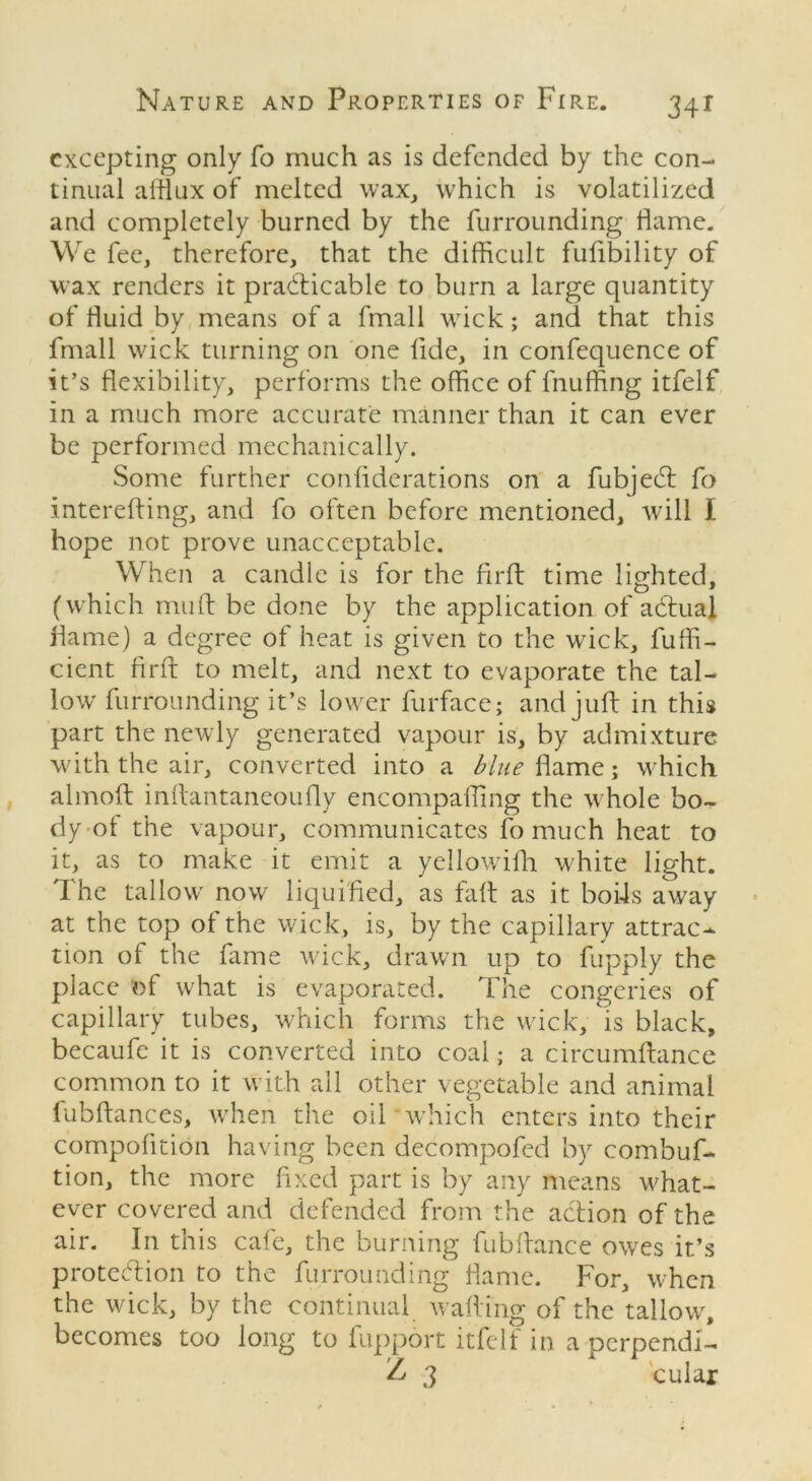 excepting only fo much as is defended by the con- tinual afflux of melted wax, which is volatilized and completely burned by the furrounding flame. We fee, therefore, that the difficult fufibility of wax renders it practicable to burn a large quantity of fluid by means of a fmall wick; and that this fmall wick turning on one fide, in confequence of it’s flexibility, performs the office of Fluffing itfelf in a much more accurate manner than it can ever be performed mechanically. Some further confiderations on a fubjedt fo intereffing, and fo often before mentioned, will I hope not prove unacceptable. When a candle is for the firfl: time lighted, (which muff be done by the application of actual flame) a degree of heat is given to the wick, fuffi- cient firfl; to melt, and next to evaporate the tal- low furrounding it’s lower furface; and juft in this part the newly generated vapour is, by admixture with the air, converted into a flame; which almoft inffantaneoufly encompafling the whole bo- dy of the vapour, communicates fo much heat to it, as to make it emit a yellowifh white light. The tallow now liquified, as faff as it boils a\vay at the top of the wick, is, by the capillary attrac- tion of the fame wick, drawn up to fupply the place of what is evaporated. The congeries of capillary tubes, which forms the wick, is black, becaufe it is converted into coal; a circumftance common to it with all other vegetable and animal fubftances, when the oil which enters into their compofition having been decompofed by combuf- tion, the more fixed part is by any means what- ever covered and defended from the action of the air. In this cafe, the burning fubffance owes it’s protection to the furrounding flame. For, when the wick, by the continual wafting of the tallow, becomes too long to fupport itfelf in a oerpendi- Z 3 1 cular