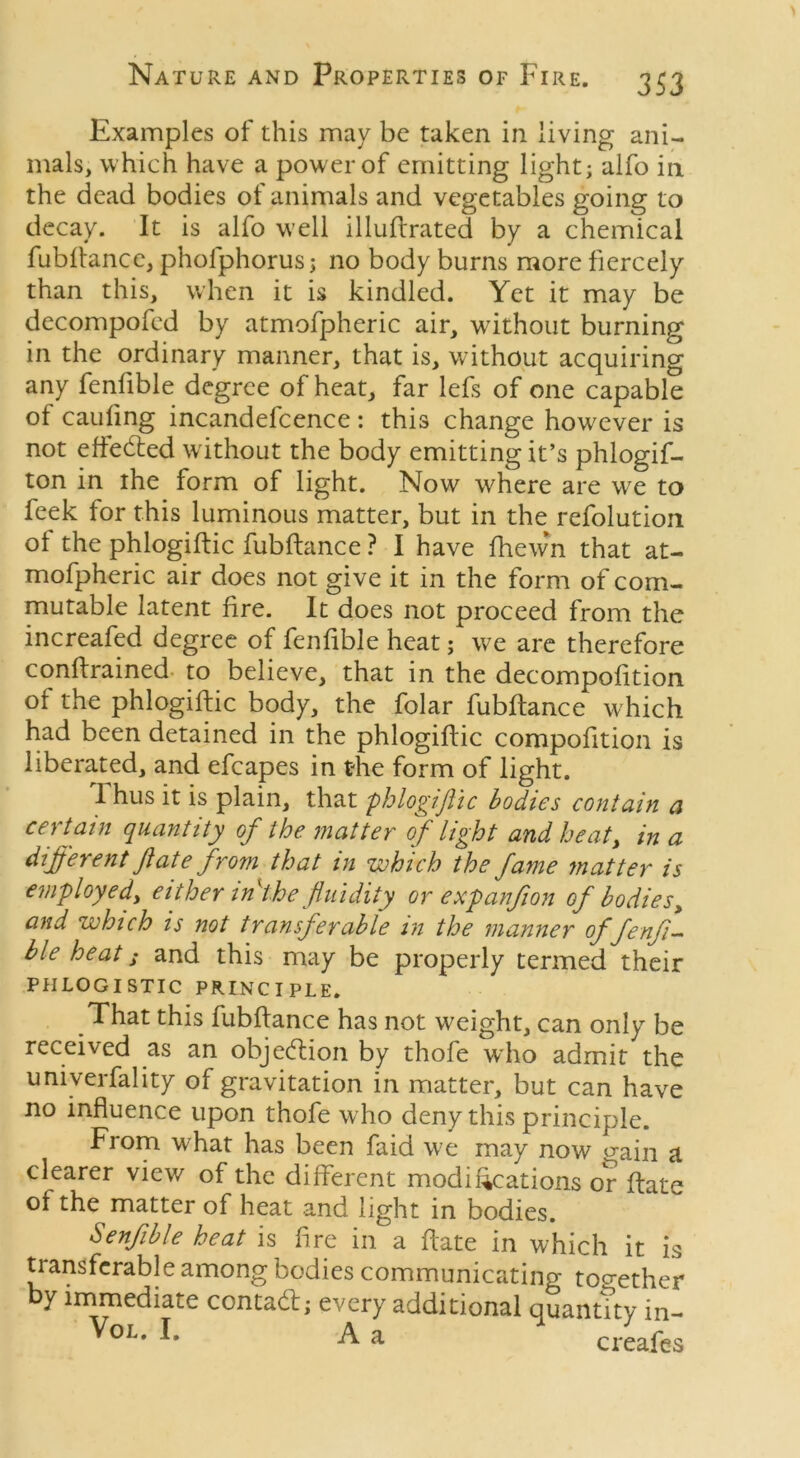 Examples of this may be taken in living ani- mals, which have a power of emitting light; alfo in the dead bodies of animals and vegetables going to decay. It is alfo well illuftrated by a chemical fubflance, pholphorus; no body burns more fiercely than this, when it is kindled. Yet it may be decompofed by atmofpheric air, without burning in the ordinary manner, that is, without acquiring any fenlible degree of heat, far lefs of one capable of caufing incandefcence: this change however is not effected without the body emitting it’s phlogif- ton in the form of light. Now where are we to feek for this luminous matter, but in the refolution of the phlogiftic fubflance ? I have fhewn that at- mofpheric air does not give it in the form of corn- mutable latent lire. It does not proceed from the increafed degree of fenlible heat; we are therefore conftrained to believe, that in the decompofition of the phlogiftic body, the folar fubflance which had been detained in the phlogiftic compofition is liberated, and efcapes in t-he form of light. Thus it is plain, that phlogiftic bodies contain a certain quantity of the matter of light and heat, in a different ft ate from that in which the fame matter is employed, either in the fluidity or expanft on of bodies, and which is not transferable in the manner offenft- ble heat ,* and this may be properly termed their PHLOGISTIC PRINCIPLE. That this fubflance has not weight, can only be received as an objection by thofe who admit the univerfality of gravitation in matter, but can have no influence upon thofe who deny this principle. From what has been faid we may now gain a clearer view of the different modifications or flate of the matter of heat and light in bodies. Senfible heat is fire in a hate in which it is transferable among bodies communicating together y immediate contadl; every additional quantity in- VoL- L A a creafes