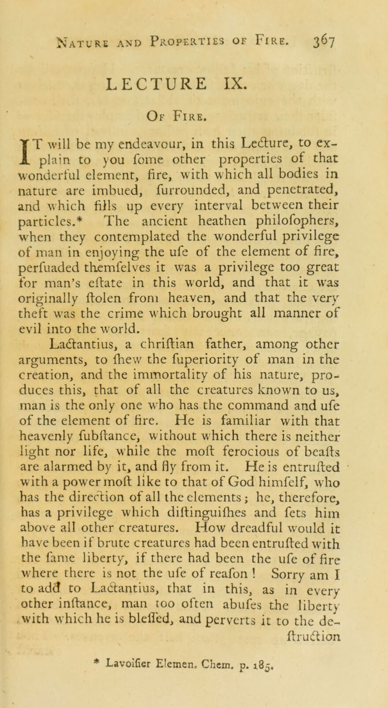 LECTURE IX. Of Fire. IT will be my endeavour, in this Ledture, to ex- plain to you feme other properties of that wonderful element, fire, with which all bodies in nature are imbued, furrounded, and penetrated, and which fills up every interval between their particles.* The ancient heathen philofophers, wrhen they contemplated the wonderful privilege of man in enjoying the ufe of the element of fire, perfuaded themfelves it was a privilege too great for man’s eftate in this world, and that it wras originally ftolen from heaven, and that the very theft w7as the crime which brought all manner of evil into the w7orld. Ladtantius, a chriftian father, among other arguments, to fhewr the fuperiority of man in the creation, and the immortality of his nature, pro- duces this, that of all the creatures knowrn to us, man is the only one who has the command and ufe of the element of fire. He is familiar with that heavenly fubftance, w ithout which there is neither light nor life, while the moft ferocious of beads are alarmed by it, and fly from it. He is entrufted with a power moft like to that of God himfelf, who has the direction of all the elements ; he, therefore, has a privilege which diftinguifhes and fets him above all other creatures. How dreadful wrould it have been if brute creatures had been entrufted writh the fame liberty, if there had been the ufe of fire w'here there is not the ufe of reafon ! Sorry am I to add to Ladfantius, that in this, as in every other inftance, man roo often abufes the liberty w’ith which he is bleiled, and perverts it to the de- ftrudtion * Lavoifier Elemen, Chern. p. 185.