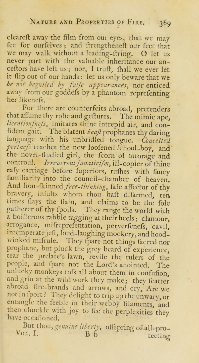 cleared away the film from our eyes, that we may fee for ourfelves; and flrengtheneft our feet that we may walk without a leading-firing. O let us never part with the valuable inheritance our an- ceflors have left us; nor, I trufl, fhall we ever let it Hip out of our hands : let us only beware that we be not beguiled by falfe appearances > nor enticed away from our goddefs by a phantom reprefenting her likenefs. For there are counterfeits abroad, pretenders that alfume thy robe and geflures. The mimic ape, licentioufnefs> imitates thine intrepid air, and con- fident gait. The blatent beaft prophanes thy daring language with his unbridled tongue. Conceited pertnefs teaches the new loofened fchool-boy, and the novel-fludied girl, the fcorn of tutorage and controul. Irreverentfanaticism, ill-copier of thine cafy carriage before Superiors, rufhes with faucy familiarity into the council-chamber of heaven. And lion-fkinned free-thinking, fafe a debtor of thy bravery, infults whom thou haft difarmed, ten times Hays the flain, and claims to be the foie gatherer of thy fpoils. They range the world with a boilterous rabble tagging at their heels ; clamour, arrogance, mifreprefentation, perverfenefs, cavil, intemperate jeft, loud-laughing mockery, and hood- winked mifrule. They fpare not things facred nor prophane, but pluck the grey beard of experience, tear the prelate’s lawn, revile the rulers of the people, and fpare not the Lord’s anointed. The unlucky monkeys tofs all about them in confufion, and grin at the wild work they make ; they fcatter abroad fire-brands and arrows, and cry. Are we not in fport ? They delight to trip up the unwary, or entangle the feeble in their webby filaments, and then chuckle with joy to fee the perplexities they have occalioned. But thou, genuine liberty> offspring of all-pro- Vo^ I- B b & ted mg