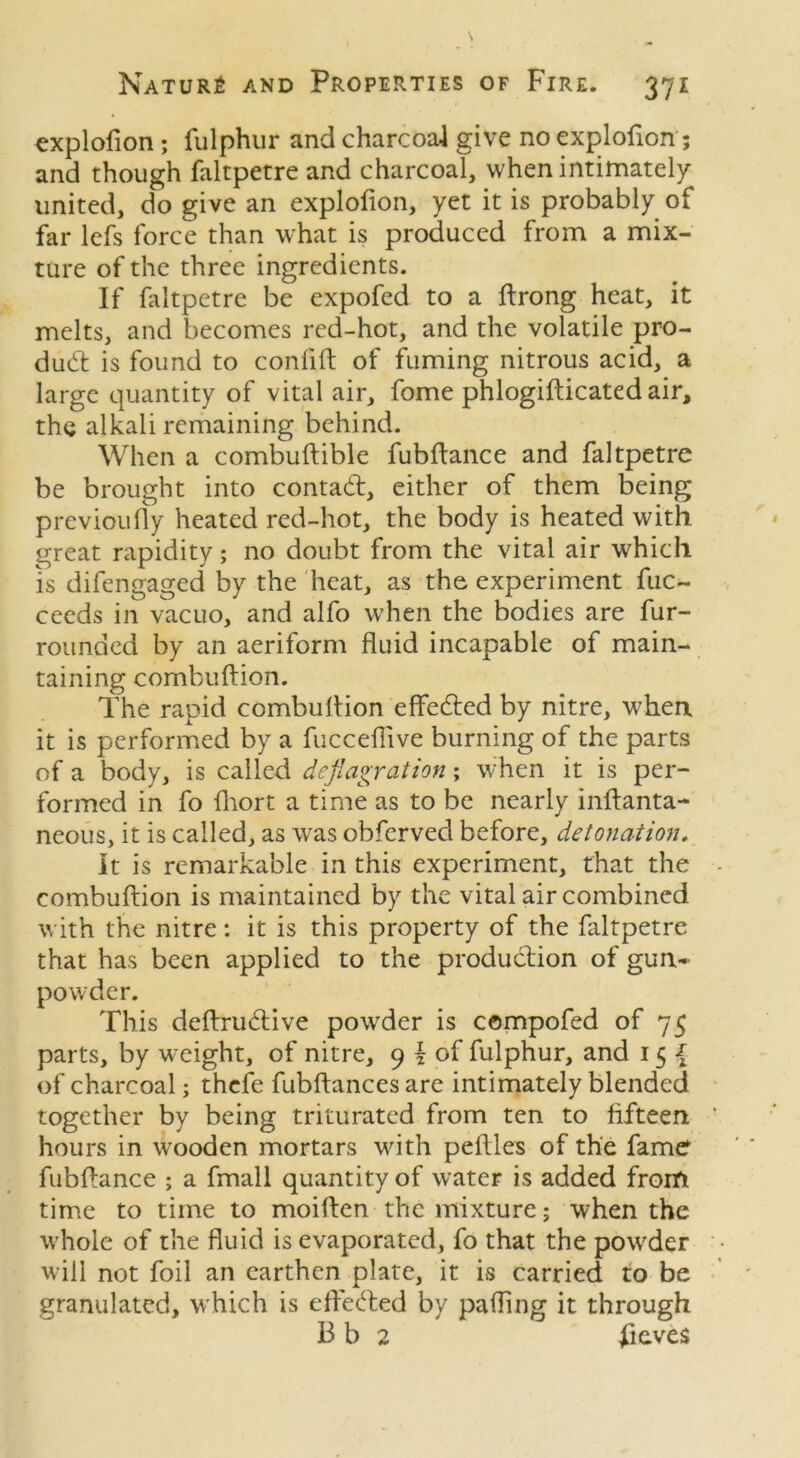 explofion ; fulphur and charcoal give no explofion; and though faltpetre and charcoal, when intimately united, do give an explofion, yet it is probably of far lefs force than what is produced from a mix- ture of the three ingredients. If faltpetre be expofed to a ftrong heat, it melts, and becomes red-hot, and the volatile pro- dud: is found to conlift of fuming nitrous acid, a large quantity of vital air, fome phlogifticated air, the alkali remaining behind. When a combuftible fubftance and faltpetre be brought into contadf, either of them being previoufly heated red-hot, the body is heated with great rapidity; no doubt from the vital air which is difengaged by the heat, as the experiment fuc- ceeds in vacuo, and alfo when the bodies are fur- rounded by an aeriform fluid incapable of main- taining combuftion. The rapid combuftion effedfed by nitre, when it is performed by a fuccefiive burning of the parts of a body, is called deflagration; when it is per- formed in fo fhort a time as to be nearly inftanta- neous, it is called, as was obferved before, detonation, It is remarkable in this experiment, that the combuftion is maintained by the vital air combined with the nitre: it is this property of the faltpetre that has been applied to the production of gun- powder. This dcftruddve powder is compofed of 75 parts, by weight, of nitre, 9 \ of fulphur, and 15 { of charcoal; thefe fubftances are intimately blended together by being triturated from ten to fifteen hours in wooden mortars with peflles of the fame fubftance ; a fmall quantity of water is added from time to time to moiften the mixture; when the whole of the fluid is evaporated, fo that the powrder will not foil an earthen plate, it is carried to be granulated, which is effected by patting it through B b 2 fieves