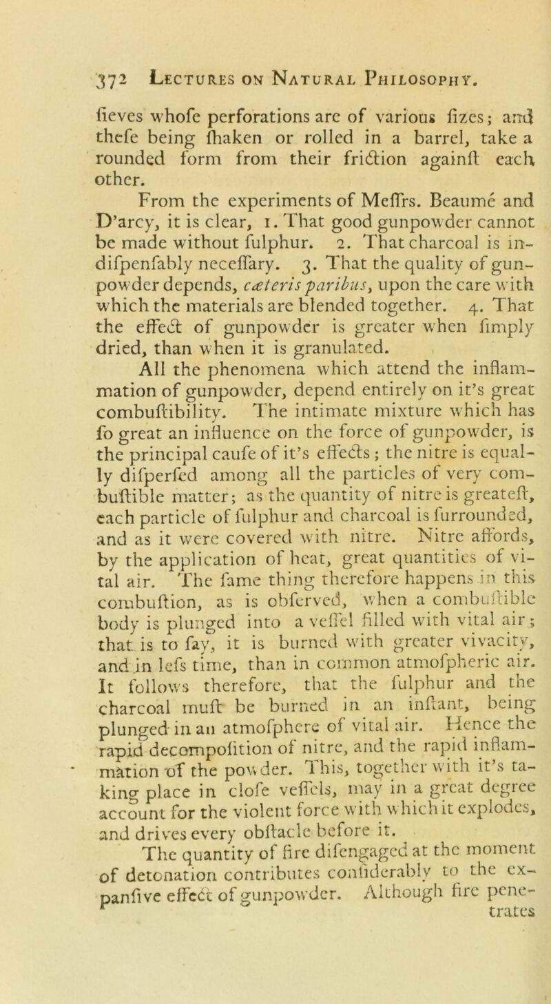 iieves whofe perforations are of various fizes; and thefe being fhaken or rolled in a barrel, take a rounded form from their friddon againf each other. From the experiments of Meffrs. Beaume and D’arcy, it is clear, i. That good gunpowder cannot be made without fulphur. 2. That charcoal is in- difpenfably neceffary. 3. That the quality of gun- powder depends, Cdeteris 'paribus, upon the care with which the materials are blended together. 4. That the effedl of gunpowder is greater when fimply dried, than w hen it is granulated. All the phenomena which attend the inflam- mation of gunpowder, depend entirely on it’s great combuftibility. The intimate mixture which has fo great an influence on the force of gunpowder, is the principal caufe of it’s effects ; the nitre is equal- ly difperfed among all the particles of very com- buftible matter; as the quantity of nitre is greateft, each particle of fulphur and charcoal is furrounded, and as it were covered with nitre. Nitre affords, by the application of heat, great quantities of vi- tal air. The fame thing therefore happens in this combuftion, as is obferved, when a combuftible body is plunged into a veffel filed with vital air; that is to fay, it is burned wdth greater vivacity, and .in lefs time, than in common atmofpheric air. It follow's therefore, that the fulphur and the charcoal mu ft be burned in an infant, being plunged in an atmofphere of vital air. Hence the rapid decompofition of nitre, and the rapid inflam- mation of the powder. 1 his, together with it s ta- king place in ciofe veflcls, may in a great degree account for the violent force with w Inch it explodes, and drives every obrtaele before it. The quantity of fire difengaged at the moment of detonation contributes conliderably to the ex- panfve effect of gunpowder. Although fire pene- r trates