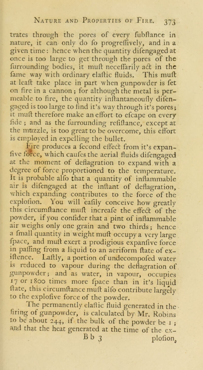 trates through the pores of every fubflance in nature, it can only do fo progrellively, and in a given time : hence when the quantity difengaged at once is too large to get through the pores of the furrounding bodies, it mult neceffarily acd in the fame way with ordinary eladic fluids. This mud at lead take place in part when gunpowder is fet on fire in a cannon; for although the metal is per- meable to fire, the quantity indantaneoufly difen- gaged is too large to find it’s way through it’s pores; it mufl therefore make an effort to efcape on every iide ; and as the furrounding refiflance, except at the muzzle, is too great to be overcome, this effort is employed in expelling the bullet. Fire produces a fecond effedt from it’s expan- fivc force, which caufesthe aerial fluids difengaged at the moment of deflagration to expand with a degree of force proportioned to the temperature. It is probable alfo that a quantity of inflammable air is difengaged at the indant of deflagration, which expanding contributes to the force of the explofion. You will eafiiy conceive how greatly this circumfiance mud increafe the effedt of the powder, if you confider that a pint of inflammable air weighs only one grain and two thirds; hence a fmall quantity in weight mud occupy a very large fpace, and mud exert a prodigious expandve force in palling from a liquid to an aeriform date of ex- idence. Ladly, a portion of undecompofed water is reduced to vapour during the deflagration of gunpowder; and as water, in vapour, occupies 17 or 1800 times more fpace than in it’s liquid date, this circumfiance mud alfo contribute largely to the explofive force of the powder. The permanently elaflic fluid generated in the • firing of gunpowder, is calculated by Mr. Robins to be about 244, if the bulk of the powder be 1 ; and that the heat generated at the time of the ex- B b 3 plolion^