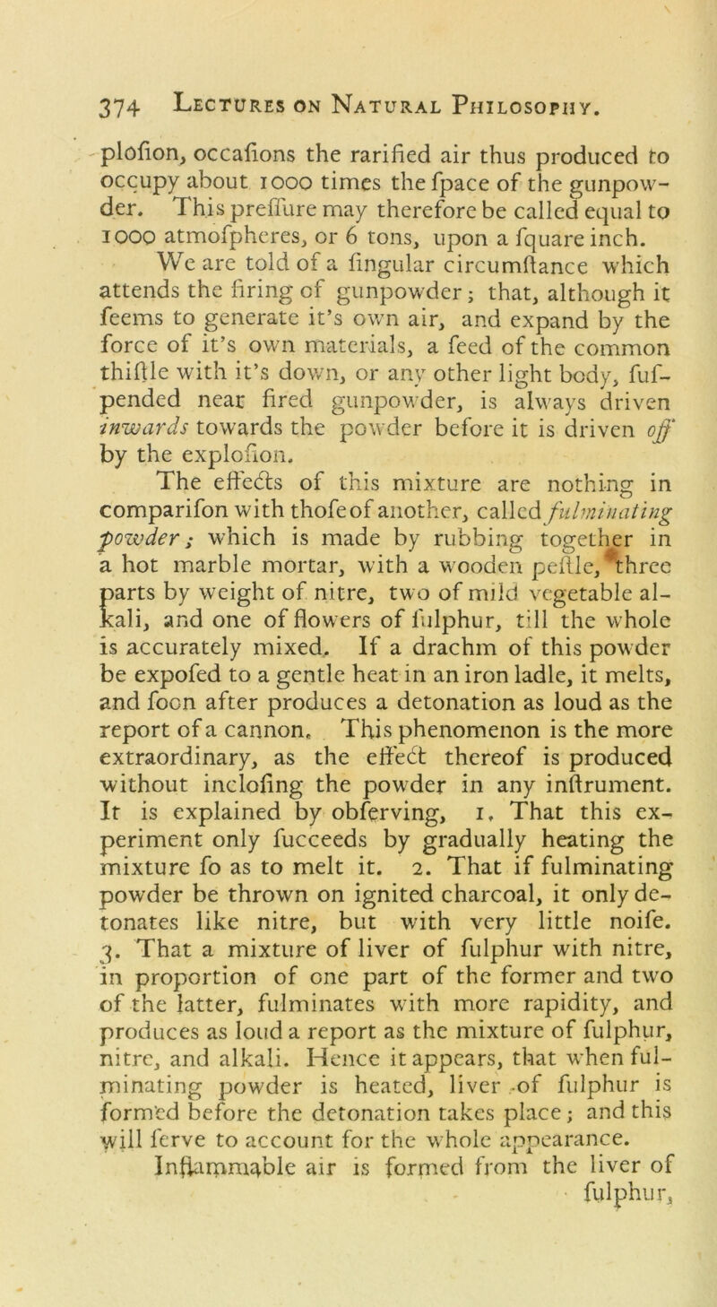 plofion, occafions the rarified air thus produced to occupy about 1000 times thefpace of the gunpow- der. This preffure may therefore be called equal to 1000 atmofpheres, or 6 tons, upon a fquareinch. We are told of a fingular circumftance which attends the firing of gunpowder; that, although it feems to generate it’s own air, and expand by the force of it’s own materials, a feed of the common thiflle with it’s down, or any other light body, fuf- pended near fired gunpowder, is always driven inwards towards the powder before it is driven off by the explofion. The effects of this mixture are nothing in comparifon with thofeof another, called fulminating powder; which is made by rubbing together in a hot marble mortar, with a wooden peflle,*three parts by weight of nitre, two of mild vegetable al- kali, and one of flowers of fulphur, till the whole is accurately mixed.. If a drachm of this powder be expofed to a gentle heat in an iron ladle, it melts, and foon after produces a detonation as loud as the report of a cannon. This phenomenon is the more extraordinary, as the efl'edt thereof is produced without inclofing the powder in any inftrument. It is explained by observing, i. That this ex- periment only fucceeds by gradually heating the mixture fo as to melt it. 2. That if fulminating powder be thrown on ignited charcoal, it only de- tonates like nitre, but with very little noife. 3. That a mixture of liver of fulphur with nitre, in proportion of one part of the former and two of the latter, fulminates with more rapidity, and produces as loud a report as the mixture of fulphur, nitre, and alkali. Hence it appears, that when ful- minating powder is heated, liver -of fulphur is formed before the detonation takes place; and this will lerve to account for the whole appearance. InfliupniTole air is formed from the liver of fulphur,