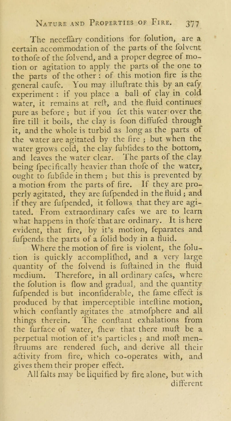 The neceflary conditions for folution, are a certain accommodation ot the parts of the folvent to thofe of the folvend, and a proper degree of mo- tion or agitation to apply the parts of the one to the parts of the other : of this motion fire is the general caufe. You may illuftrate this by an eafy experiment: if you place a ball of clay in cold water, it remains at reff, and the fluid continues pure as before ; but if you fet this water over the fire till it boils, the clay is foon diffufed through it, and the w hole is turbid as long as the parts of the water are agitated by the lire ; but when the water grows cold, the clay fublides to the bottom, and leaves the water clear. Ihe parts of the clay being fpecifically heavier than thofe of the wrater, ought to fubfide in them; but this is prevented by a motion from the parts of fire. If they are pro- perly agitated, they are fufpended in the fluid ; and if they are fufpended, it follows that they are agi- tated. From extraordinary cafes we are to learn what happens in thofe that are ordinary. It is here evident, that fire, by it’s motion, feparates and fufpends the parts of a folid body in a fluid. Where the motion of fire is violent, the folu- tion is quickly accomplifhed, and a very large quantity of the folvend is fuffained in the fluid medium. Therefore, in all ordinary cafes, where the folution is flow and gradual, and the quantity fufpended is but inconfiderable, the fame effedt is produced by that imperceptible intefline motion, which conflantly agitates the atmofphere and all things therein. The conftant exhalations from the furface of water, fhew that there muff be a perpetual motion of it’s particles ; and moft men- ftruums are rendered fuch, and derive all their adlivity from fire, which co-operates with, and gives them their proper effect. All falts may be liquified by fire alone, but with different