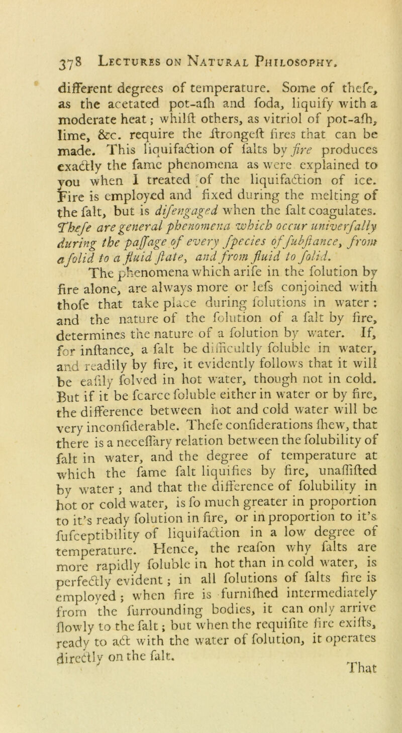 different degrees of temperature. Some of thefe, as the acetated pot-afh and foda, liquify with a moderate heat; whilff others, as vitriol of pot-afh, lime, &c. require the ihrongeft fires that can be made. This liquifadion of falts by fire produces exactly the fame phenomena as were explained to vou when I treated of the liquifadion of ice. jure is employed and fixed during the melting of the fait, but is difengaged when the fait coagulates. ‘Thefe are general phenomena which occur univ erf ally during the pajfage of every fpecies offubfiance, from afolid to a fluid ft ate, and from fluid to folid. The phenomena which arife in the folution by fire alone, are always more or lefs conjoined with thofe that take place during folutions in water : and the nature of the folution of a fait by fire, determines the nature of a folution by water. If, for inftance, a fait be difficultly foluble in water, and readily by fire, it evidently follows that it will be eafily folved in hot water, though not in cold. But if it be fcarce foluble either in water or by fire, the difference between hot and cold water will be very inconfiderable. Thefe confiderations fhew, that there is a neceffary relation between the folubility of fait in water, and the degree of temperature at which the fame fait liquifies by fire, unaffifted by water ; and that the difference of folubility in hot or cold water, is fo much greater in proportion to it’s ready folution in fire, or in proportion to it’s fufeeptibility of liquifadion in a low degree ot temperature. Hence, the reafon why falts are more rapidly foluble in hot than in cold water, is perfectly evident; in all folutions of falts fire is employed; when fire is furnifhed intermediately from the furrounding bodies, it can only arrive fiowly to the fait; but when the requifite fire exiffs, ready to ad with the water ot folution, it operates diredly on the fait. That