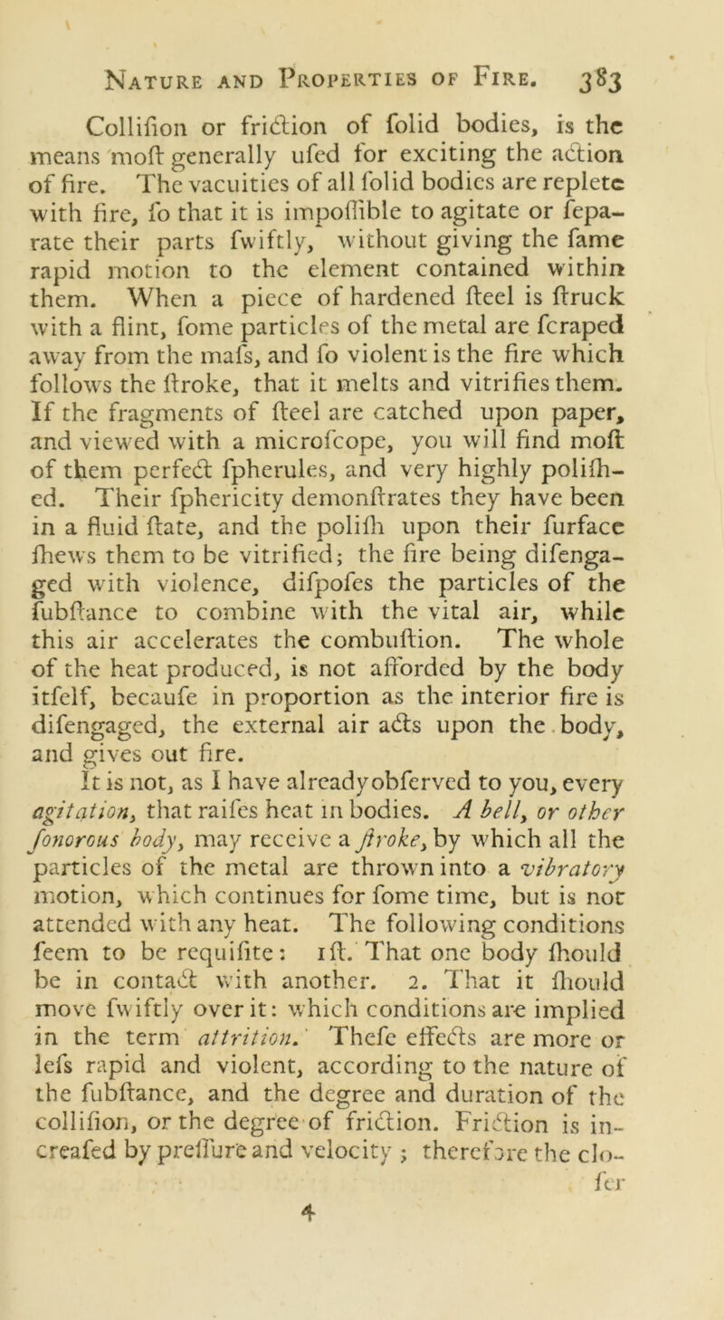 \ Nature and Properties of Fire. 383 Collifion or fridtion of folid bodies, is the means mod generally ufed tor exciting the adtion of fire. The vacuities of all folid bodies are replete with fire, fo that it is impoflible to agitate or Sepa- rate their parts fwiftly, without giving the fame rapid motion to the element contained within them. When a piece of hardened fteel is (truck with a flint, fome particles of the metal are feraped away from the mafs, and fo violent is the fire which follows the ftroke, that it melts and vitrifies them. If the fragments of fteel are catched upon paper, and viewed with a microfcope, you will find moft of them perfedt fpherules, and very highly polifh- ed. Their fphericity demonftrates they have been in a fluid date, and the polilh upon their furface fhews them to be vitrified; the fire being difenga- ged with violence, difpofes the particles of the fubftance to combine with the vital air, while this air accelerates the combuftion. The whole of the heat produced, is not afforded by the body itfelf, becaufe in proportion as the interior fire is difengaged, the external air adis upon the body, and gives out fire. It is not, as I have alreadyobferved to you, every agitation, that raifes heat in bodies. A bell> or other fonorous body, may receive a ftroke> by which all the particles of the metal are thrown into a vibratory motion, which continues for fome time, but is not attended with any heat. The following conditions feem to be requifite: iff. That one body fhould be in contadt with another. 2. That it fhould move fwiftly over it: which conditions are implied in the term attrition.' Thefe effedfs are more or lefs rapid and violent, according to the nature of the fubftance, and the degree and duration of the collifion, or the degree of fridtion. Fridlion is in- creafed by prelfureand velocity ; therefore the clo- fer 4