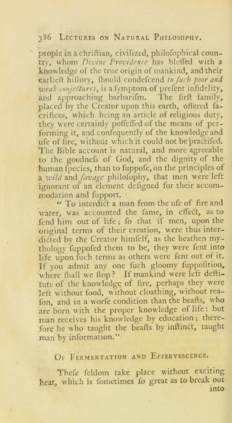 people in achriftian, civilized, philofophical coun- try, whom Divine Providence has blefted with a knowledge of the true origin of mankind, and their earlieft hiftory, fhould condefcend to fuch poor and weak conjettureSy is afymptom of prefent infidelity, and approaching barbarifm. The firft family, placed by the Creator upon this earth, offered fa- crifices, which being an article of religious duty, they were certainly poffcfTed of the means of per- forming it, and confequently of the knowledge and ufe of fire, without which it could not bepradtifed. The Bible account is natural, and more agreeable to the goodnefs of God, and the dignity of the human fpecies, than to fuppofe, on the principles of a wild and favage phiiofophy, that men were left ignorant of an element defigned for their accom- modation and fupport. • fC To interdict a man from the ufe of fire and water, was accounted the fame, in effedt, as to fend him out of life; fo that if men, upon the original terms of their creation, were thus inter- didted by the Creator himfelf, as the heathen my- thology fuppofed them to be, they wrere fent into life upon fuch terms as others were fent out of it. If you admit any one fuch gloomy fuppofition, where fhall we flop? If mankind were left defti- tute of the knowledge of fire, perhaps they w^ere left w ithout food, without cloathing, without rea- fon, and in a worfe condition than the beafts, who are born with the proper knowledge of life: but man receives his knowledge by education; there- fore he who taught the beafts by inftindt, taught man by information.” Of Fermentation and Effervescence. Thefc fcldom take place without exciting heat, which is fometimes fo great as to break out into