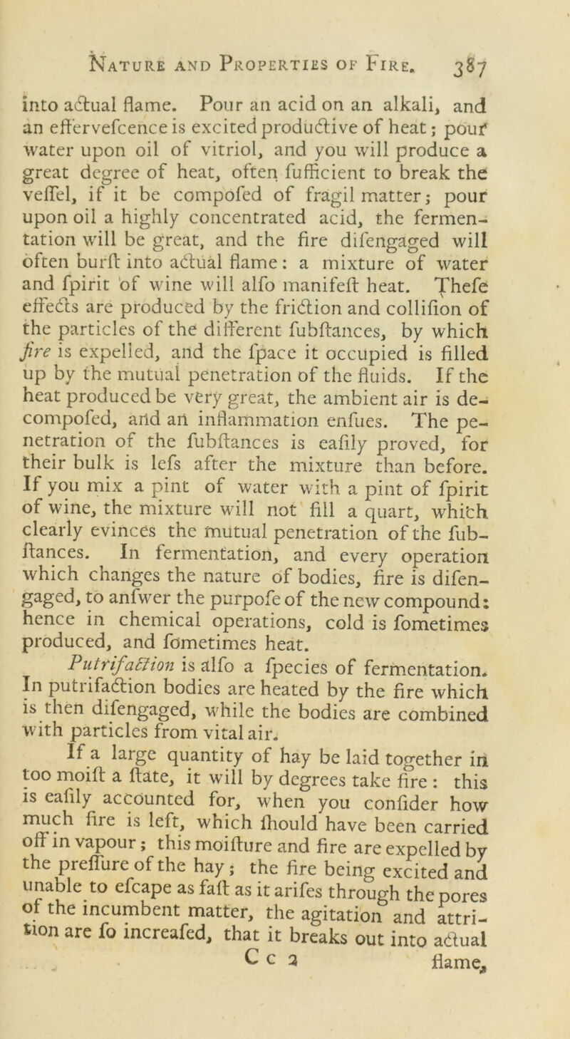 into adhial flame. Pour an acid on an alkali, and an effervefcence is excited productive of heat; pouf water upon oil of vitriol, and you will produce a great degree of heat, often fufBcient to break the veil'd, if it be compofed of fragil matter; pour upon oil a highly concentrated acid, the fermen- tation will be great, and the fire difengaged will often burft into aCtual flame: a mixture of water and fpirit of wine will alfo manifeft heat. Thefe effects are produced by the friCtion and collifion of the particles of the different fubftances, by which fire is expelled, and the fpace it occupied is filled up by the mutual penetration of the fluids. If the heat produced be very great, the ambient air is de- compofed, arid an inflammation enfues. The pe- netration of the fubftances is eafily proved, for their bulk is lefs after the mixture than before. If you mix a pint of water with a pint of fpirit of wine, the mixture will not fill a quart, whi'ch clearly evinces the mutual penetration of the fub- itances. In fermentation, and every operation which changes the nature of bodies, fire is difen- gaged, to anfwer the purpofe of the new compound: hence in chemical operations, cold is fometimes produced, and fometimes heat. Putrif1 Elion is alfo a fpecies of fermentation. In putnfaChon bodies are heated by the fire which, is then difengaged, while the bodies are combined with particles from vital air. If a large quantity of hay be laid together in too moiff a ftate, it will by degrees take fire : this is eafily accounted for, when you confider how much fire is left, which fhould have been carried off in vapour; this moifture and fire are expelled by the preflure of the hay; the fire being excited and unable to efcape as faff as it arifes through the pores of the incumbent matter, the agitation and attri- tion are fo mcreafed, that it breaks out into adual , C c 2 flame,,