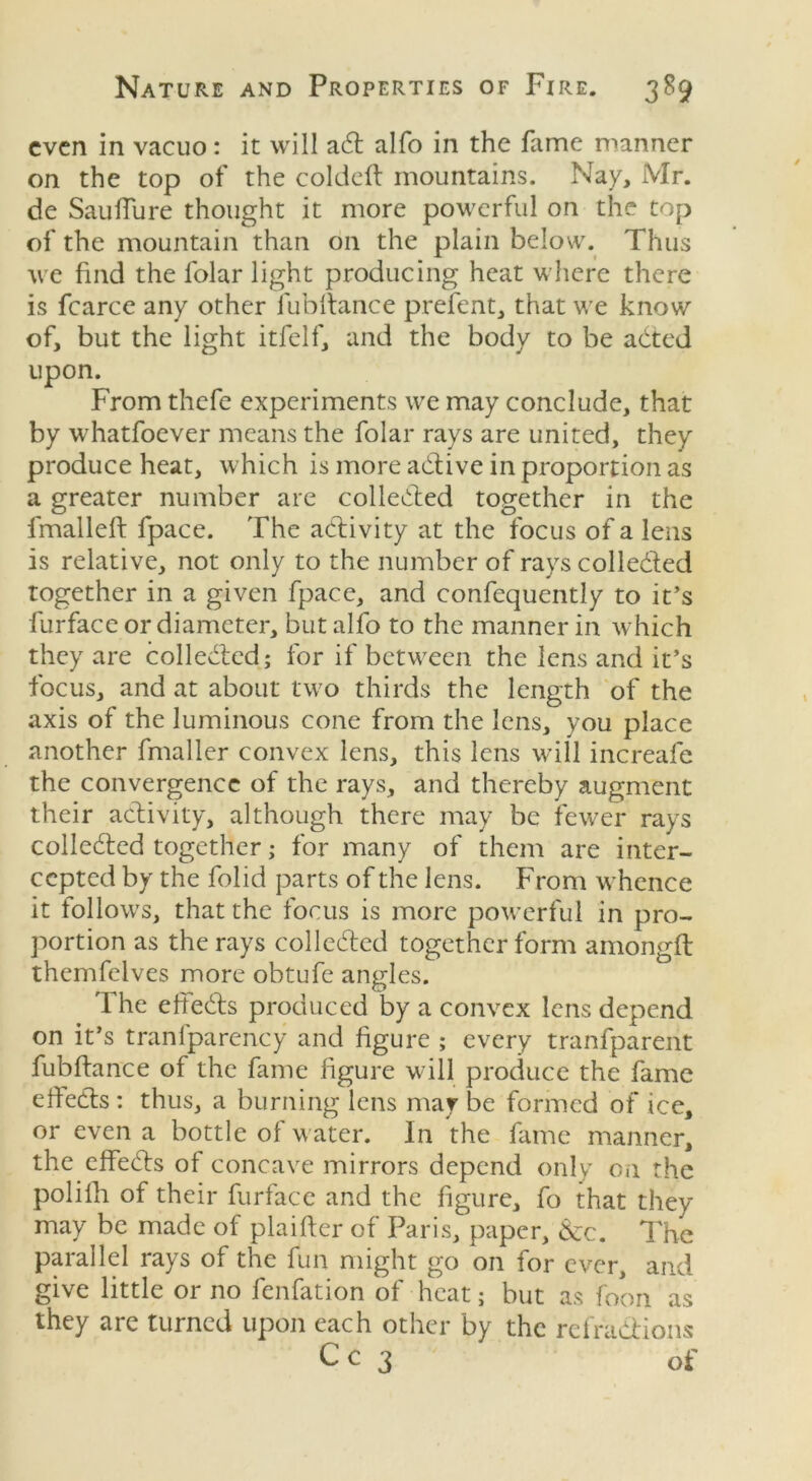 even in vacuo: it will a<5t alfo in the fame manner on the top of the coldeft mountains. Nay, Mr. de SaufTure thought it more powerful on the top of the mountain than on the plain below. Thus we find the lolar light producing heat where there is fcarce any other fubltance prefent, that we know of, but the light itfelf, and the body to be adted upon. From thefe experiments we may conclude, that by whatfoever means the folar rays are united, they produce heat, which is more active in proportion as a greater number are collected together in the fmalleft fpace. The activity at the focus of a lens is relative, not only to the number of rays collected together in a given fpace, and confequently to it’s furface or diameter, but alfo to the manner in which they are collected; for if between the lens and it’s focus, and at about two thirds the length of the axis of the luminous cone from the lens, you place another fmaller convex lens, this lens will increafe the convergence of the rays, and thereby augment their activity, although there may be fewer rays collected together; for many of them are inter- cepted by the folid parts of the lens. From whence it follows, that the focus is more powerful in pro- portion as the rays collected together form amongft themfelves more obtufe angles. The effects produced by a convex lens depend on it’s tranlparency and figure ; every tranfparent fubltance of the fame figure will produce the fame effects : thus, a burning lens may be formed of ice, or even a bottle of water. In the fame manner, the effeCts of concave mirrors depend only on the polifh of their furface and the figure, fo that they may be made of plaifter of Paris, paper, &c. The parallel rays of the fun might go on for ever, and give little or no fenfation of heat; but as foon as they are turned upon each other by the refractions C c 3 of