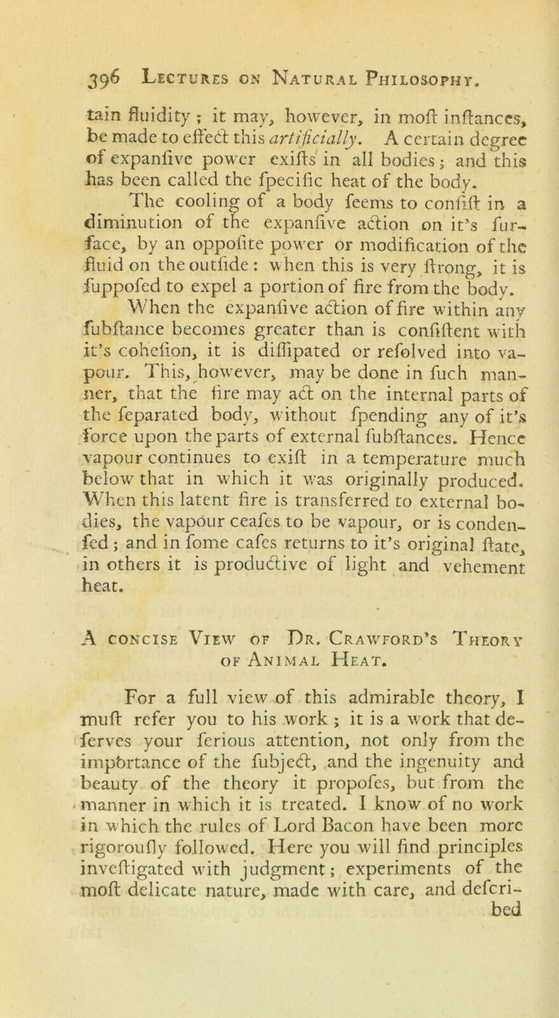 tain fluidity ; it may, however, in mofl inftances, be made to efied this artificially. A certain degree of expanlive power exifts in all bodies; and this has been called the fpecific heat of the body. The cooling of a body feems to coniift in a diminution of the expanlive adion on it’s fur- face, by an oppofite power or modification of the fluid on theoutlide : when this is very ftrong, it is fuppofed to expel a portion of fire from the body. When the expanlive adion of fire within any fubftance becomes greater than is confident with it’s cohefion, it is diffipated or refolved into va- pour. This, however, may be done in fuch man- ner, that the fire may ad on the internal parts of the feparated body, without fpending any of it’s force upon the parts of external fubflances. Hence vapour continues to exift in a temperature much below that in which it v/as originally produced. When this latent fire is transferred to external bo- dies, the vapour ceafes to be vapour, or is conden- fed; and in fome cafes returns to it’s original date, in others it is produdive of light and vehement heat. A concise View of Dr. Crawword’s Theory of Animal Heat. For a full view of this admirable theory, I mull: refer you to his work ; it is a work that de- ferves your ferious attention, not only from the impbrtance of the fubjed, and the ingenuity and beauty of the theory it propofes, but from the ■manner in which it is treated. I know of no work in which the rules of Lord Bacon have been more rigoroufly followed. Here you will find principles invefligated with judgment; experiments of the mod delicate nature, made with care, and deferi- bed