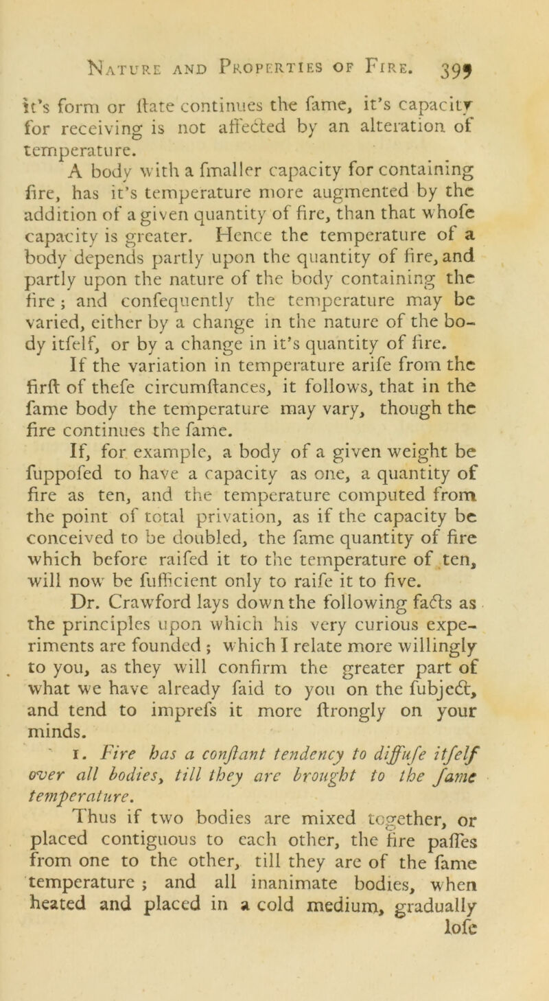 it’s form or Hate continues the lame, it’s capacity for receiving is not affected by an alteration of temperature. A body with a fmaller capacity for containing fire, has it’s temperature more augmented by the addition of a given quantity of fire, than that whofe capacity is greater. Hence the temperature of a body depends partly upon the quantity of lire, and partly upon the nature of the body containing the lire; and confequently the temperature may be varied, either by a change in the nature of the bo- dy itfelf, or by a change in it’s quantity of lire. If the variation in temperature arife from the firft of thefe circumlfances, it follows, that in the fame body the temperature may vary, though the fire continues the fame. If, for example, a body of a given weight be fuppofed to have a capacity as one, a quantity of fire as ten, and the temperature computed from the point of total privation, as if the capacity be conceived to be doubled, the fame quantity of fire which before raifed it to the temperature of ten, will nowr be fufficient only to raife it to five. Dr. CrawTford lays down the following fa6bs as the principles upon which his very curious expe- riments are founded ; which I relate more willingly to you, as they will confirm the greater part of what we have already faid to you on the fubjedt, and tend to imprefs it more ftrongly on your minds. 1. fire has a conftant tendency to diffufe itfelf over all bodies, till they arc brought to the fame temperature. Thus if two bodies are mixed together, or placed contiguous to each other, the fire pafTcs from one to the other, till they are of the fame temperature ; and all inanimate bodies, w hen heated and placed in a cold medium, gradually lofe