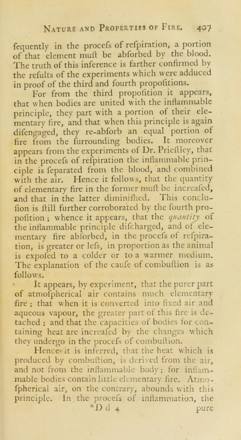 fequently in the procefs of refpiration, a portion of that element mult be abforbed by the blood. The truth of this inference is farther confirmed by the refults of the experiments which were adduced in proof of the third and fourth propofitions. For from the third propolition it appears, that when bodies are united with the inflammable principle, they part with a portion of their ele- mentary fire, and that when this principle is again difengaged, they re-abforb an equal portion of fire from the furrounding bodies. It moreover appears from the experiments of Dr. Prieltlcy, that in the procefs of refpiration the inflammable prin- ciple is feparated from the blood, and combined with the air. Hence it follows, that the quantity of elementary fire in the former mull be increafed, and that in the latter diminifhed. This conclu- fion is ftill further corroborated by the fourth pro- polition ; whence it appears, that the quantity of the inflammable principle difeharged, and oi ele- mentary fire abforbed, in the procefs ol refpira- tion, is greater or lefs, in proportion as the animal is expofed to a colder or to a warmer medium. The explanation of the caufe of combultion is as follows. • It appears, by experiment, that the purer part of atmofpherical air contains much elementary fire ; that when it is converted into fixed air and aqueous vapour, the greater part ol this fire is de- tached ; and that the capacities of bodies lor con- taining heat are increafed by the changes which they undergo in the procefs of combultion. PIcnce it is inferred, that the heat which is produced by combultion, is derived from the air, and not from the inflammable bodv; for inflam- mable bodies contain little elementary fire. Atmo- J fpherical air, on the contrary, abounds with this principle. In the procefs of inflammation, the *D d 4 pure