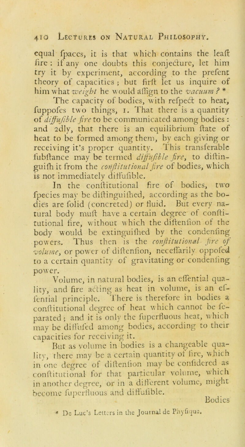 equal fpaccs, it is that which contains the leaf! lire: if any one doubts this conjecture, let him try it by experiment, according to the prefent theory of capacities ; but firfi let us inquire of him what weight he would affigri to the vacuum f * The capacity of bodies, with refpedt to heat, fuppofes two things, i. That there is a quantity of cliff ujible fire to be communicated among bodies : and 2clly, that there is an equilibrium ftate of heat to be formed among them, by each giving or receiving it’s proper quantity. This transferable lubftance may be termed diffujible firey to diftin— guifh it from the corijlitutional fire of bodies, which is not immediately cliffufible. In the conftitutional fire of bodies, two fpecies may be difiinguifhed, according as the bo- dies are folid (concreted) or fluid. But every na- tural body muft have a certain degree of confti- tutional fire, without which the diftenfion of the body would be extinguifhed by the condenfing powers. Thus then is the conftitutional fire of volume, or power of difienlion, necellarilv oppofed to a certain quantity of gravitating or condenfing power. Volume, in natural bodies, is an eflential qua- lity, and fire acting as heat in volume, is an el- fenrial principle. There is therefore in bodies a conftitutional degree of heat which cannot be fe~ parated ; and it is only the fuperfiuous heat, which may be diffufed among bodies, according to their capacities for receiving it. But as volume in bodies is a changeable qua- lity, there may be a certain quantity of fire, which in one degree of difienlion may be confidercd as confiitutional for that particular volume, which in another degree, or in a different volume, might become fuperfiuous and diffulible. * Ds Lac’s Letters in the Journal de Phyfujue, Bodies