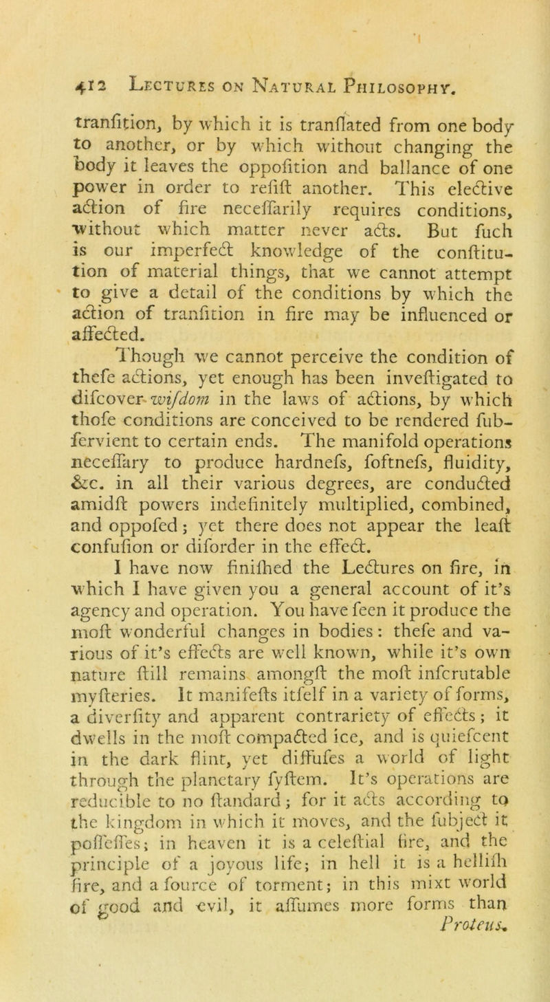 4*2 Lectures on Natural Philosophy. tranfition, by which it is tranflated from one body to another, or by which without changing the body it leaves the opposition and ballance of one power in order to refill another. This elective adion of fire neceffarily requires conditions, without which matter never ads. But fuch is our impeded knowledge of the conflitu- tion of material things, that we cannot attempt to give a detail of the conditions by which the adion of tranfition in fire may be influenced or affeded. Though we cannot perceive the condition of thefe adions, yet enough has been invefligated to difcovenwifdom in the laws of adions, by which thofe conditions are conceived to be rendered fub- fervient to certain ends. The manifold operations neceflary to produce hardnefs, foftnefs, fluidity, &;c. in all their various degrees, are conduded amidfl powers indefinitely multiplied, combined, and oppofed; yet there does not appear the leafi confufion or diforder in the died. I have now finifhed the Ledures on fire, in which I have given you a general account of it’s agency and operation. You have feen it produce the mofl wonderful changes in bodies: thefe and va- rious of it’s eflfeds are well known, while it’s own nature flill remains amongfl the moll infcrutable myfleries. It manifefls itfelf in a variety of forms, a diverfity and apparent contrariety of effeds; it dwells in the mofl compaded ice, and is quiefeent in the dark flint, yet diffufes a world of light through the planetary fyllem. It’s operations are reducible to no ftandard; for it ads according tQ the kingdom in which it moves, and the iubjed it poflefles; in heaven it is a celellial tire, and the principle of a joyous life; in hell it is a hellilh fire, and a fource of torment; in this mixt world of good and -evil, it alfumes more forms than Proteus*