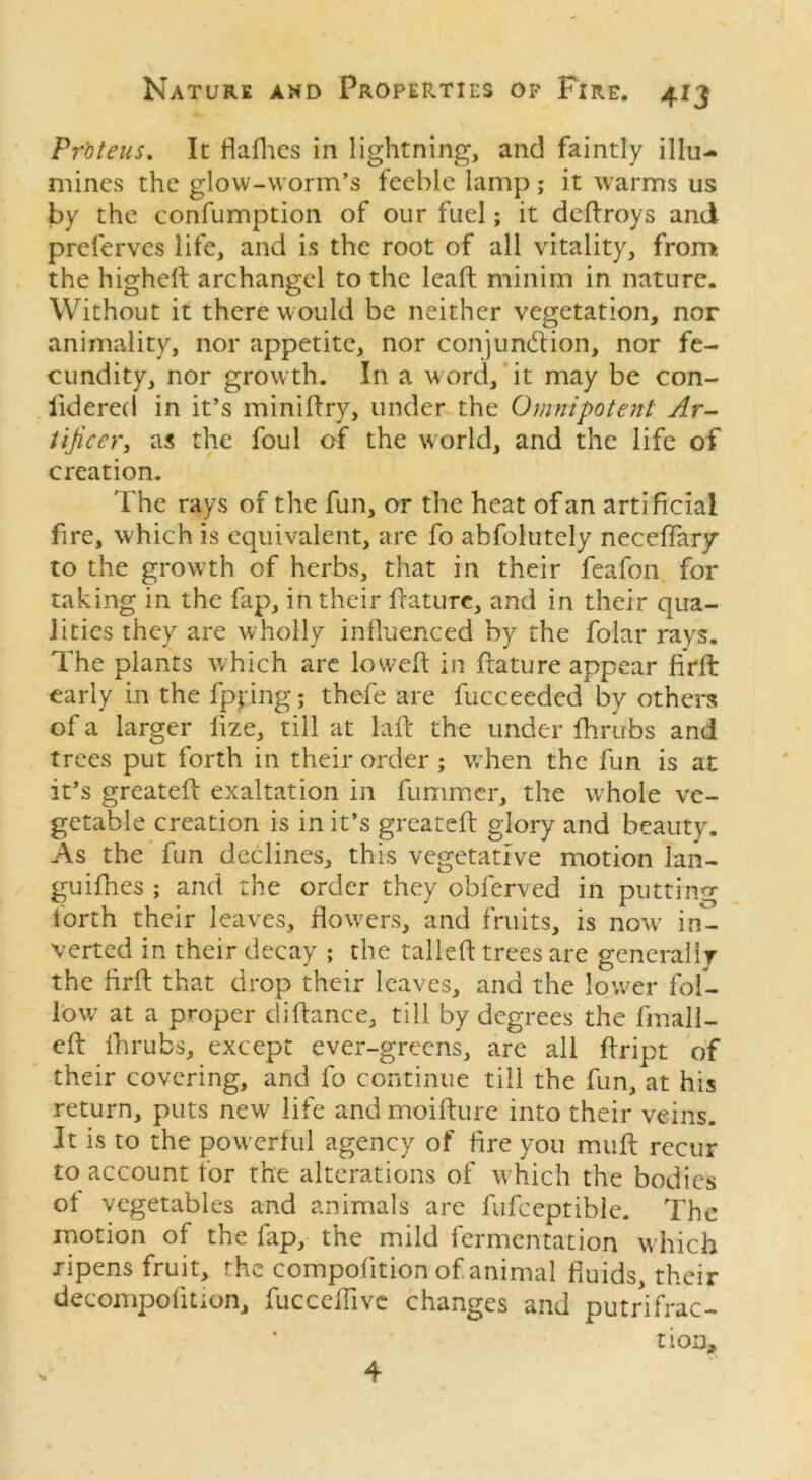 Proteus. It flaflics in lightning, and faintly illu- mines the glow-worm’s feeble lamp ; it warms us by the confumption of our fuel; it dedroys and preferves life, and is the root of all vitality, from the highed archangel to the lead minim in nature. Without it there would be neither vegetation, nor animality, nor appetite, nor conjundion, nor fe- cundity, nor growth. In a word, it may be con- lidered in it’s minidry, under the Omnipotent Ar- tificer, as the foul of the world, and the life of creation. The rays of the fun, or the heat of an artificial fire, which is equivalent, are fo abfolutely neceffar/ to the growth of herbs, that in their feafon for taking in the fap, in their ffature, and in their qua- lities they are wholly influenced by the folar rays. The plants which are loweft in ftature appear firft early in the fpying; thefe are fucceeded by others of a larger lize, till at lad the under fhrubs and trees put forth in their order ; when the fun is at it’s greated exaltation in fummer, the whole ve- getable creation is in it’s greated glory and beauty. As the fun declines, this vegetative motion lan- guifhes ; and the order they obferved in putting forth their leaves, flowers, and fruits, is now7 in- verted in their decay ; the tailed trees are generally the fird that drop their leaves, and the lower fol- low at a proper didance, till by degrees the duall- ed fhrubs, except ever-grecns, are all dript of their covering, and fo continue till the fun, at his return, puts new life and moidure into their veins. It is to the powerful agency of fire you mud recur to account for the alterations of w hich the bodies of vegetables and animals are fufceptible. The motion of the fap, the mild fermentation which ripens fruit, the compofition of animal fluids, their decompofition, fucceflive changes and putrifrac- tion. 4