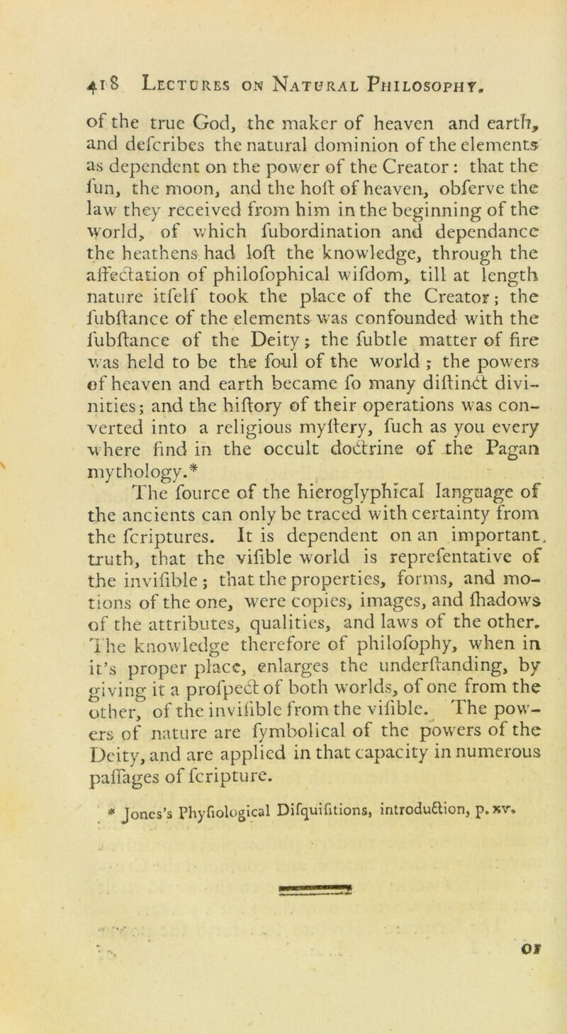 of the true God, the maker of heaven and earth, and defcribes the natural dominion of the elements as dependent on the power of the Creator : that the fun, the moon, and the holt of heaven, obferve the law they received from him in the beginning of the world, of which fubordination and dependancc the heathens had loft the knowledge, through the affectation of philofophical wifdom, till at length nature itfelf took the place of the Creator; the fubftance of the elements was confounded with the fubftance of the Deity; the fubtle matter of fire was held to be the foul of the world ; the powers of heaven and earth became fo many diftindt divi- nities; and the hiftory of their operations was con- verted into a religious mylfery, fuch as you every where find in the occult doCtrine of the Pagan mythology.* The fource of the hieroglyphical language of the ancients can only be traced with certainty from the feriptures. It is dependent on an important, truth, that the vifible world is reprefentative of the invifible; that the properties, forms, and mo- tions of the one, were copies, images, and fhadows of the attributes, qualities, and laws of the other. The knowledge therefore of philofophy, when in it’s proper place, enlarges the underftanding, by giving it a profpectof both worlds, of one from the other, of the invifible from the vifible. The pow- ers of nature are fymbolical of the powers of the Deity, and are applied in that capacity in numerous paftages of feripture. * Jones’s Phyfiological Difquifitions, introduction, p. xr. OF