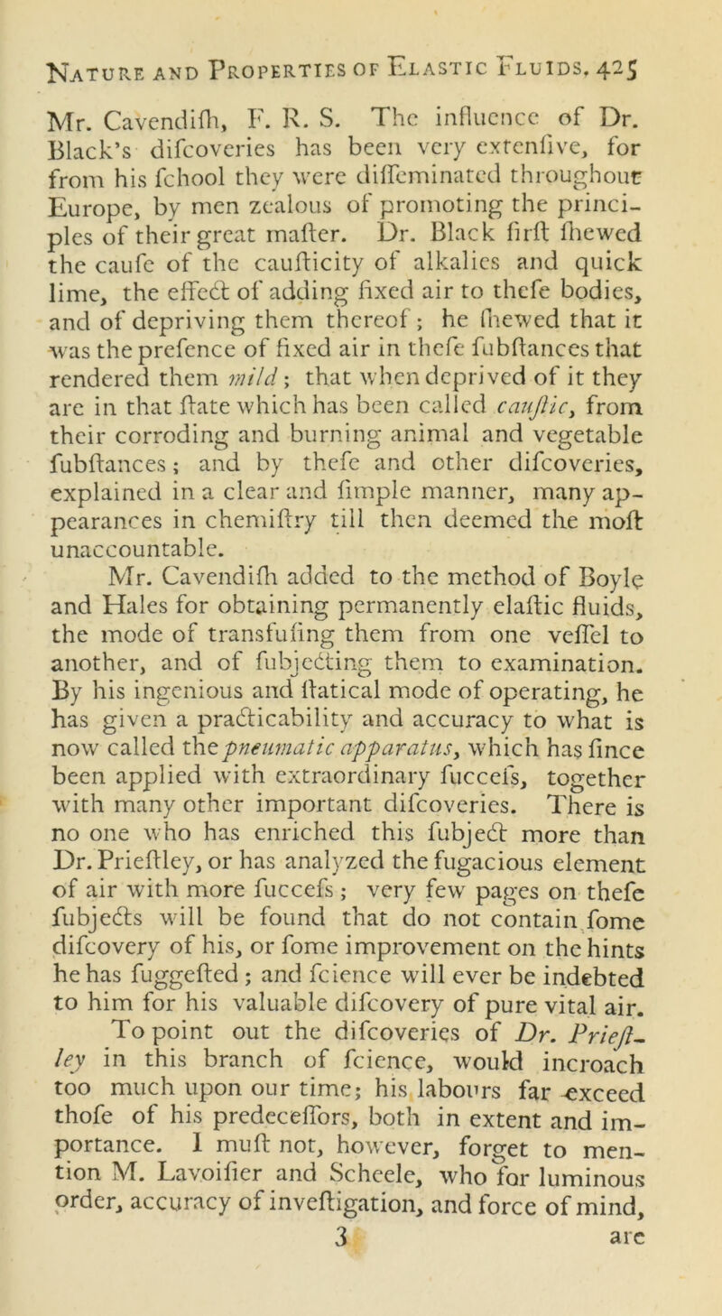 Mr. Cavendifh, F. R. S. The influence of Dr. Black’s difeoveries has been very extend ve, for from his fchool they were diffeminated throughout Europe, by men zealous of promoting the princi- ples of their great matter. Dr. Black firft fnewed the caufe of the cauflicity of alkalies and quick lime, the effedt of adding fixed air to thefe bodies, and of depriving them thereof; he fnewed that it was the prefence of fixed air in thefe fubffances that rendered them mild ; that when deprived of it they are in that Rate which has been called caufiici from their corroding and burning animal and vegetable fubffances; and by thefe and other difeoveries, explained in a clear and limple manner, many ap- pearances in chemiffry till then deemed the moft unaccountable. Mr. Cavendifh added to the method of Boyle and Hales for obtaining permanently elaftic fluids, the mode of transfufing them from one veflcl to another, and of fubjedting them to examination. By his ingenious and ffatical mode of operating, he has given a practicability and accuracy to what is now called the pneumatic apparatusy which hasfince been applied with extraordinary fucceis, together with many other important difeoveries. There is no one who has enriched this fubject more than Dr. Prieffley, or has analyzed the fugacious element of air with more fuccefs ; very fewT pages on thefe fubjedts will be found that do not contain fome difeovery of his, or fome improvement on the hints he has fuggefted ; and fcience will ever be indebted to him for his valuable difeovery of pure vital air. To point out the difeoveries of Dr. Prieft- ley in this branch of fcience, would incroach too much upon our time; his labours far -exceed thofe of his predeceflors, both in extent and im- portance. 1 muff not, however, forget to men- tion M. Lavoifier and Scheele, who for luminous order, accuracy of inveftigation, and force of mind, 3 arc