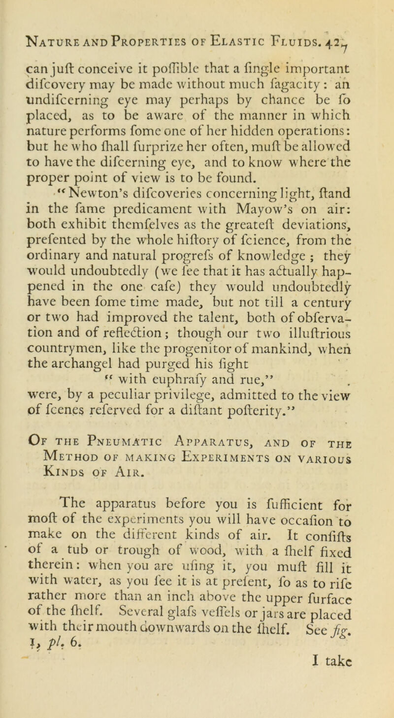 can juft conceive it pofTiblc that a Angle important difcovery may be made without much fagacity : an undifcerning eye may perhaps by chance be fo placed, as to be aware of the manner in which nature performs fomeone of her hidden operations: but he who {hall furprize her often, muft be allowed to have the difeerning eye, and to know where the proper point of view is to be found. “Newton’s difeoveries concerning light, hand in the fame predicament with Mayow’s on air: both exhibit themfelves as the greateft deviations, prefented by the whole hiftory of icience, from the ordinary and natural progrefs of knowledge ; they would undoubtedly (we fee that it has actually hap- pened in the one cafe) they would undoubtedly have been fome time made, but not till a century or two had improved the talent, both of obferva- tion and of reflection; though our two illuftrious countrymen, like the progenitor of mankind, when the archangel had purged his light “ with euphrafy and rue,” ■were, by a peculiar privilege, admitted to the view of feenes referved for a diftant pofterity.” Of the Pneumatic Apparatus, and of the Method of making Experiments on various Kinds of Air. The apparatus before you is fuflicient for mod of the experiments you will have occaflon to make on the different kinds of air. It conflfts of a tub or trough of wood, with a fhelf fixed therein: when you are ufmg it, you muft fill it with water, as you fee it is at prelent, fo as to rife rather more than an inch above the upper furfacc of the fhelf. Several glafs velfels or jars are placed with their mouth downwards on the fhelf See fir 6‘ I take