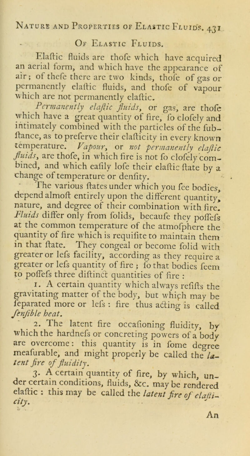 Of Elastic Fluids. Elaftic fluids are thofe which have acquired an aerial form, and which have the appearance of air; of thefe there arc two kinds, thofe of gas or permanently elaftic fluids, and thofe of vapour which are not permanently elaftic. Permanently elaftic fluids, or gas, are thofe which have a great quantity of fire, fo clofely and intimately combined with the particles of the fub- ftance, as topreferve their elafticity in every known temperature. Vapour, or not permanently elaftic fluidsy are thofe, in which fire is not fo clofely com- bined, and which eafily lofe their elaftic ftate by a change of temperature or denlity. The various ftates under which you fee bodies, depend almoft entirely upon the different quantity* nature, and degree of their combination with fire. Fluids differ only from folids, becaufe they poffefs at the common temperature of the atmofpherc the quantity of fire which is requiftte to maintain them in that ftate. They congeal or become folid with greater or lefs facility, according as they require a greater or lefs quantity of fire ; fo that bodies feem to poffefs three diftind quantities of fire : 1. A certain quantity which always refifts the gravitating matter of the body, but whiph may be feparated more or lefs : fire thus ading is called JenJible heat. 2. The latent fire occafioning fluidity, by which the hardnefs or concreting powers of a body are overcome: this quantity is in fome degree meafurable, and might properly be called the la- tent fire of fluidity. 3. A certain quantity of fire, by which, un- der certain conditions, fluids, &c. maybe rendered elaftic: this may be called the latent fire of e la ft i- city. J % An