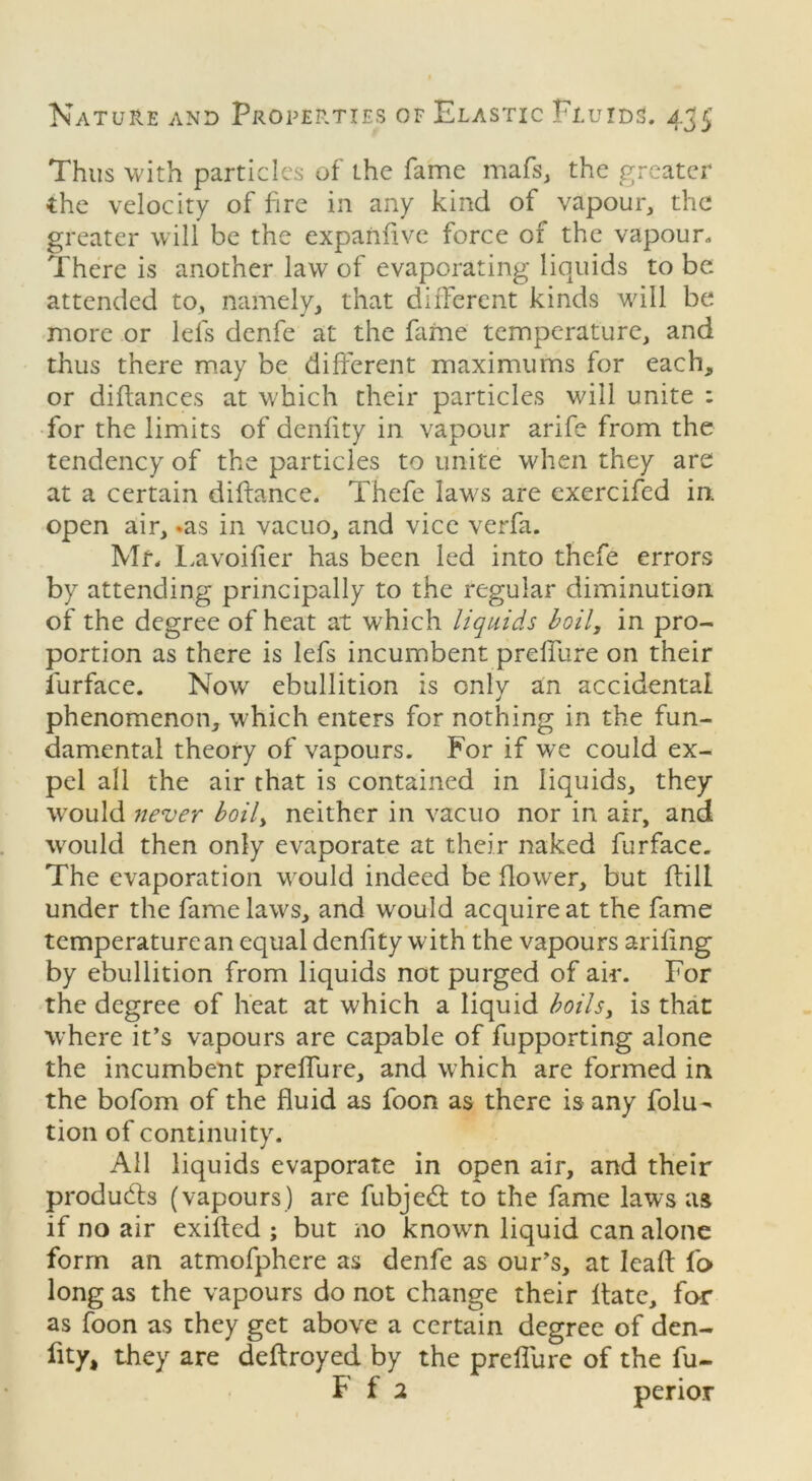 Thus with particles of the fame mafs, the greater Che velocity of fire in any kind of vapour, the greater will be the expanfive force of the vapour. There is another law of evaporating liquids to be attended to, namely, that different kinds will be more or lei's denfe at the fame temperature, and thus there may be different maximums for each, or diftances at which their particles will unite : for the limits of denfity in vapour arife from the tendency of the particles to unite when they are at a certain diftance. Thefe laws are exercifed in. open air, »as in vacuo, and vice verfa. Mf. Lavoifier has been led into thefe errors by attending principally to the regular diminution of the degree of heat at which liquids boil, in pro- portion as there is lefs incumbent prelfure on their furface. Now ebullition is only an accidental phenomenon, which enters for nothing in the fun- damental theory of vapours. For if we could ex- pel all the air that is contained in liquids, they would never boily neither in vacuo nor in air, and would then only evaporate at their naked furface. The evaporation would indeed be flower, but fbill under the fame laws, and would acquire at the fame temperature an equal denfity with the vapours arifing by ebullition from liquids not purged of air. For the degree of heat at which a liquid boils, is that where it’s vapours are capable of fupporting alone the incumbent prelfure, and which are formed in the bofom of the fluid as foon as there is any folu- tion of continuity. All liquids evaporate in open air, and their products (vapours) are fubjed to the fame laws as if no air exifted ; but no know-n liquid can alone form an atmofphere as denfe as ours, at leaft fo long as the vapours do not change their Hate, for as foon as they get above a certain degree of den- fity, they are deftroyed by the prelfure of the fu~ F f 2 perior