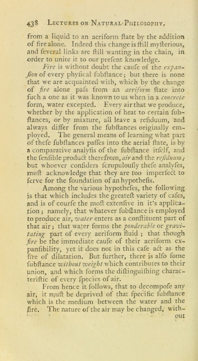 from a liquid to an aeriform Hate by the addition of fire alone. Indeed this change is Hill myfterious, and feveral links are frill wanting in the chain, in order to unite it to our prefent knowledge. Fire is without doubt the caufe of the expan- fion of every phyfleal fubflance; but there is none that we are acquainted with, which by the change of fire alone pafs from an aeriform Hate into fuch a one as it was known to us when in a concrete form, water excepted. Every air that we produce, whether by the application of heat to certain fub-~ Hances, or by mixture, all leave a refiduum, and ahvays differ from the fubHances originally em- ployed. The general means of learning what part of thefe fubHances paffes into the aerial Hate, is by a comparative analyfis of the fubflance itfelf, and the fenflble produd therefrom, air and the refiduum ; but whoever conhders fcrupuloufiy thefe analyfes, muH acknowledge that they are too impeded to ferve for the foundation of an hypothefis. Among the various hypothefes, the following is that which includes the greateH variety of cafes, and is of courfe the moH extcnHve in it’s applica- tion ; namely, that whatever fubflance is employed to produce air, water enters as a conflituent part of that air; that water forms the ponderable or gravi- tating part of every aeriform fluid ; that though fire be the immediate caufe of their aeriform ex- panfibility, yet it does not in this cafe ad as the fire of dilatation. But further, there is alfo lome fubflance without weight which contributes to their union, and which forms the diflinguifhing charac- teriflic of every fpecies of air. From hence it follows, that to decompofe any air, it rpufl be deprived of that fpecific fubflance which is the medium between the water and the flre. The nature of the air may be changed, with- out