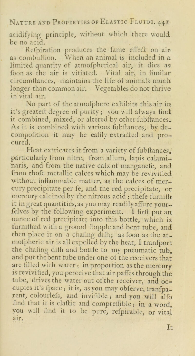 acidifying principle, without which there would be no acid. Refpiration produces the fame effedt on air as combuftion. When an animal is included in a. limited quantity of atmofpherical air, it dies as loon as the air is vitiated. Vital air, in limilar circumftances, maintains the life of animals much, longer than common air. Vegetables do not thrive in vital air. No part of the atmofphcre exhibits this air 111 it’s greatefl degree of purity ; you will always find it combined, mixed, or altered by other fubftances. As it is combined with various fubftances, by de- compofition it may be ealily extracted and pro- cured. Heat extricates it from a variety of fubftances, particularly from nitre, from allum, lapis calami- naris, and from the native calx of manganefe, and from thofe metallic calces which may be revivified without inflammable matter, as the calces of mer- cury precipitate per fe, and the red precipitate, or mercury calcined by the nitrous acid ; thefe furnifh it in great quantities,as you may readilyaffure your- fclves by the following experiment. I firft put an ounce of red precipitate into this bottle, which is furnifhed with a ground hopple and bent tube, and then place it on a chafing difh; as foon as the at- rnofpheric air is all expelled by the heat, I tranfport the chafing difh and bottle to my pneumatic tub, and put the bent tube under one of the receivers that are filled with water; in proportion as the mercury is revivified, you perceive that air paffes through the tube, drives the water out of the receiver, and oc- cupies it’s fpace ; it is, as you may obferve, tranfpa- rent, colourlefs, and invifible ; and you will alfo find that it is elaftic and compreflible; in a word, you will find it to be pure, refpirable, or vital air. It