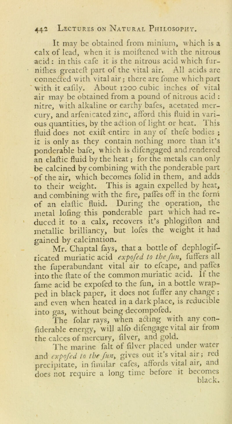 It may be obtained from minium, which is a calx of lead, when it is moiftened with the nitrous acid : in this cafe it is the nitrous acid which fur- nifhes greateft part of the vital air. All acids are connected with vital air; there arefome which part with it eafily. About 1200 cubic inches of vital air may be obtained from a pound of nitrous acid : nitre, with alkaline or earthy bafes, acetated mer- cury, and arfemcated zinc, afford this fluid in vari- ous quantities, by the action of light or heat. This fluid does not exift entire in any of thefe bodies ; it is only as they contain nothing more than it’s ponderable bafe, which is difengaged and rendered an elaftic fluid by the heat; for the metals can only be calcined by combining with the ponderable part of the air, which becomes folid in them, and adds to their weight. This is again expelled by heat, and combining with the fire, paffes off in the form of an elaftic fluid. During the operation, the metal lofing this ponderable part which had re- duced it to a calx, recovers it’s phlogifton and metallic brilliancy, but lofes the weight it had gained by calcination. Mr. Chaptal fays, that a bottle of dephlogif- ticated muriatic acid expofed to the fun, fuffers all the fuperabundant vital air to efcape, and paffes into the ftate of the common muriatic acid. If the fame acid be expofed to the fun, in a bottle wrap- ped in black paper, it does not fuffer any change ; and even when heated in a dark place, is reducible into gas, without being decompofed. The folar rays, when acting with any con- fiderable energy, will alfo difengage vital air from the calces of mercury, filver, and gold. The marine fait of filver placed under water and expofed to the fun, gives out it s vital air; red precipitate, in fimilar cafes, affords vital air, and does not require a long time before it becomes black.