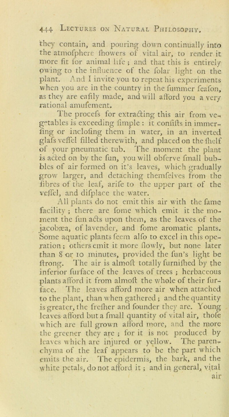 they contain, and pouring down continually into the atmofphere fhowers of vital air, to render it more fit for animal life ; and that this is entirely owing to the influence of the folar light on the plant. And I invite you to repeat his experiments when you are in the country in the fummer feafon, as they are eafily made, and will afford you a very rational amufement. The procefs for extracting this air from ve- getables is exceeding Ample : it conflfts in immer- ling or incloAng them in water, in an inverted glafsveffel filled therewith, and placed on thefhelf of your pneumatic tub. The moment the plant is acted on by the fun, you will obferve fmall bub- bles of air formed on it’s leaves, which gradually grow larger, and detaching themfeives from the fibres of the leaf, arife to the upper part of the velfel, and difplace the water. All plants do not emit this air with the fame facility ; there are fome which emit it the mo- ment the fun a£ts upon them, as the leaves of the jacobasa, of lavender, and fome aromatic plants. Some aquatic plants feem alfo to excel in this ope- ration ; others emit it more flowly, but none later than 8 or io minutes, provided the fun’s light be ftrong. The air is almoff: totally furnifhed by the inferior furface of the leaves of trees ; herbaceous plants afford it from almoff the whole of their fur- face. The leaves afford more air when attached to the plant, than when gathered ; and the quantity is greater, the frefher and founder they are. Young leaves afford but a fmall quantity of vital air, thole which are full grown afford more, and the more the greener they are ; for it is not produced by leaves which are injured or yellow. The paren- chyma of the leaf appears to be the part w'hich emits the air. The epidermis, the bark, and the white petals, do not afford it; and in general, vital