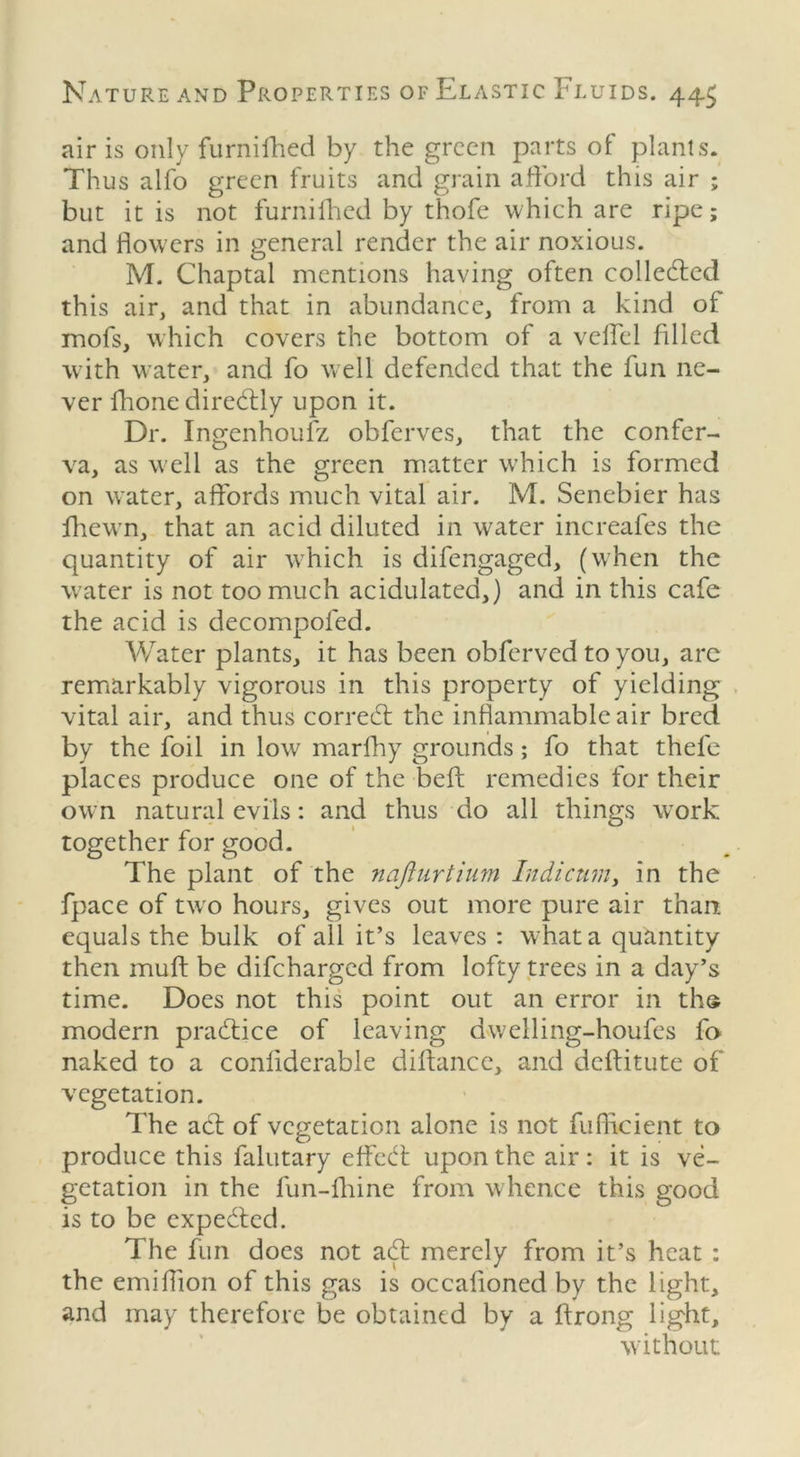 air is only furnifhed by the green parts of plants. Thus alfo green fruits and grain afford this air ; but it is not furnifhed by thofe which are ripe; and flowers in general render the air noxious. M. Chaptal mentions having often collected this air, and that in abundance, from a kind ot mofs, which covers the bottom of a vcffel filled with water, and fo well defended that the fun ne- ver fhone direffly upon it. Dr. Ingenhoufz obferves, that the confer- va, as well as the green matter which is formed on water, affords much vital air. M. Senebier has fhevrn, that an acid diluted in water increafes the quantity of air which is difengaged, (when the water is not too much acidulated,) and in this cafe the acid is decompofed. Water plants, it has been obferved to you, are remarkably vigorous in this property of yielding vital air, and thus correct the inflammable air bred by the foil in low marfhy grounds; fo that thefe places produce one of the beft remedies for their own natural evils: and thus do all things wTork together for good. The plant of the najiurtium Indicum, in the fpace of two hours, gives out more pure air than, equals the bulk of all it’s leaves : what a quantity then muft be difcharged from lofty trees in a day’s time. Does not this point out an error in tho modern practice of leaving dweiling-houfes fo naked to a conliderable diffance, and deftitute of vegetation. The act of vegetation alone is not fufficient to produce this falutary effect upon the air: it is ve- getation in the fun-fhine from whence this good is to be expected. The fun does not aff merely from it’s heat : the emiflion of this gas is occafioned by the light, and may therefore be obtained by a ftrong light, without