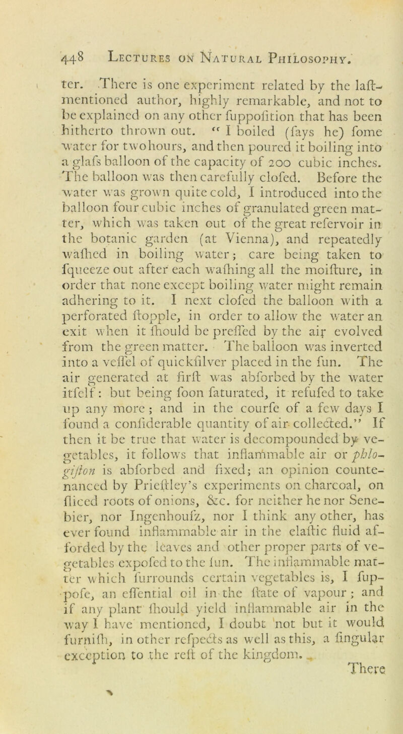 ter. .There is one experiment related by the lad- mentioned author, highly remarkable, and not to be explained on any other fuppofttion that has been hitherto thrown out. <f I boiled (fays he) home water for twohours, and then poured it boiling into a glafs balloon of the capacity of 200 cubic inches. The balloon was then carefully clofed. Before the water was grown quite cold, I introduced into the balloon four cubic inches of granulated green mat- ter, which was taken out of the great refervoir in the botanic garden (at Vienna), and repeatedly wafhed in boiling water; care being taken to fqueeze out after each wafhing ail the moifture, in order that none except boiling water might remain adhering to it. I next clofed the balloon with a perforated ftopple, in order to allow the water an exit when it fhould be prefled by the ait evolved from the green matter. The balloon was inverted into a veil'd of quickfilver placed in the fun. The air generated at fir ft was abforbed by the water o # J itfelf: but being loon faturated, it refufed to take up any more ; and in the courfe of a few days I found a confiderable quantity of air collected.” If then it be true that water is decompounded by ve- getables, it follows that infiarhmablc air or phlo- gijion is abforbed and fixed; an opinion counte- nanced by Priefldey’s experiments on charcoal, on fliced roots of onions, &c. for neither he nor Sene- bier, nor Ingenhoufz, nor I think any other, has ever found inflammable air in the elaftic fluid af- forded by the leaves and other proper parts of ve- getables expofed to the fun. The inflammable mat- ter which furrounds certain vegetables is, I fup- pofe, an eflential oil in the Irate of vapour; and if any plant fhould yield inflammable air in the way 1 have mentioned, I doubt not but it would furnifh, in other refpe&s as well as this, a lingular exception to the reft of the kingdom. There