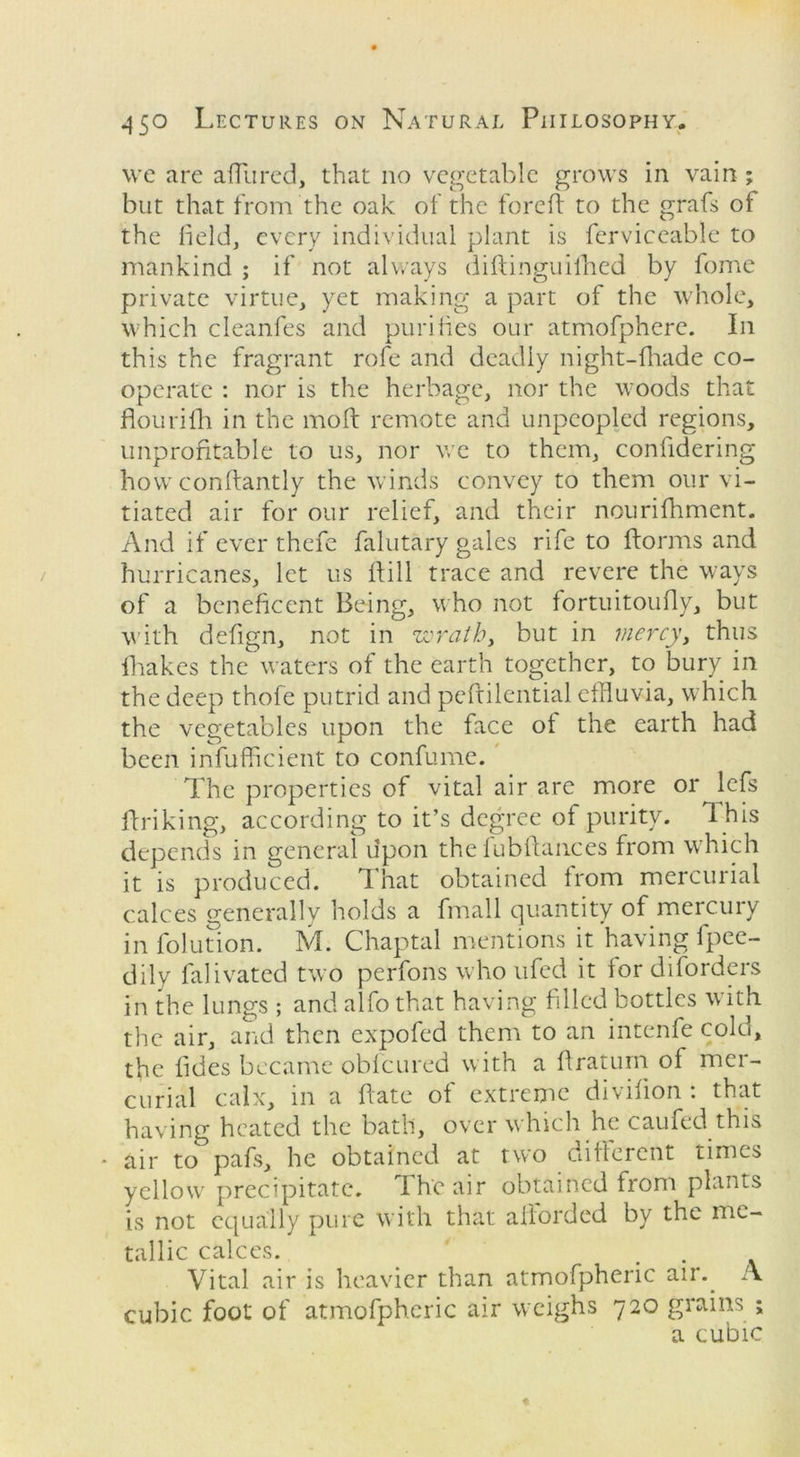 we are affured, that no vegetable grows in vain ; but that from the oak of the foreff to the grabs of the field, every individual plant is ferviceable to mankind ; if not always diffinguifhed by fome private virtue, yet making a part of the whole, which cleanfes and purifies our atmofphere. In this the fragrant rofe and deadly night-fhade co- operate : nor is the herbage, nor the woods that flourifh in the molt remote and unpeopled regions, unprofitable to us, nor we to them, confidering how conflantly the winds convey to them our vi- tiated air for our relief, and their nourifhment. And if ever thefc falutary gales rife to {forms and hurricanes, let us {fill trace and revere the ways of a beneficent Being, who not fortuitoufly, but with defign, not in wrathy but in mercy, thus {hakes the waters of the earth together, to bury in the deep thofe putrid and peftilential effluvia, which the vegetables upon the face of the earth had been insufficient to confume. The properties of vital air are more or lefs {friking, according to it’s degree of purity. This depends in general upon the fubffances from which it is produced. That obtained from mercurial calces generally holds a fmall quantity of mercuiy in folutuon. M. Chaptal mentions it having fpee- dily falivated two perfons who ufed it for diforders in the lungs; and alfo that having filled bottles with the air, and then expofed them to an intenfe cold, the fides became obi cured with a ftratum of mer- curial calx, in a {fate of extreme divifion : that having heated the bath, over which he caufed this * air to pafs, he obtained at two different times yellow precipitate. The air obtained from plants is not equally pure with that afforded by the me- tallic calces. Vital air is heavier than atmofpheric air.. A cubic foot of atmofpheric air weighs 720 grains ; a cubic