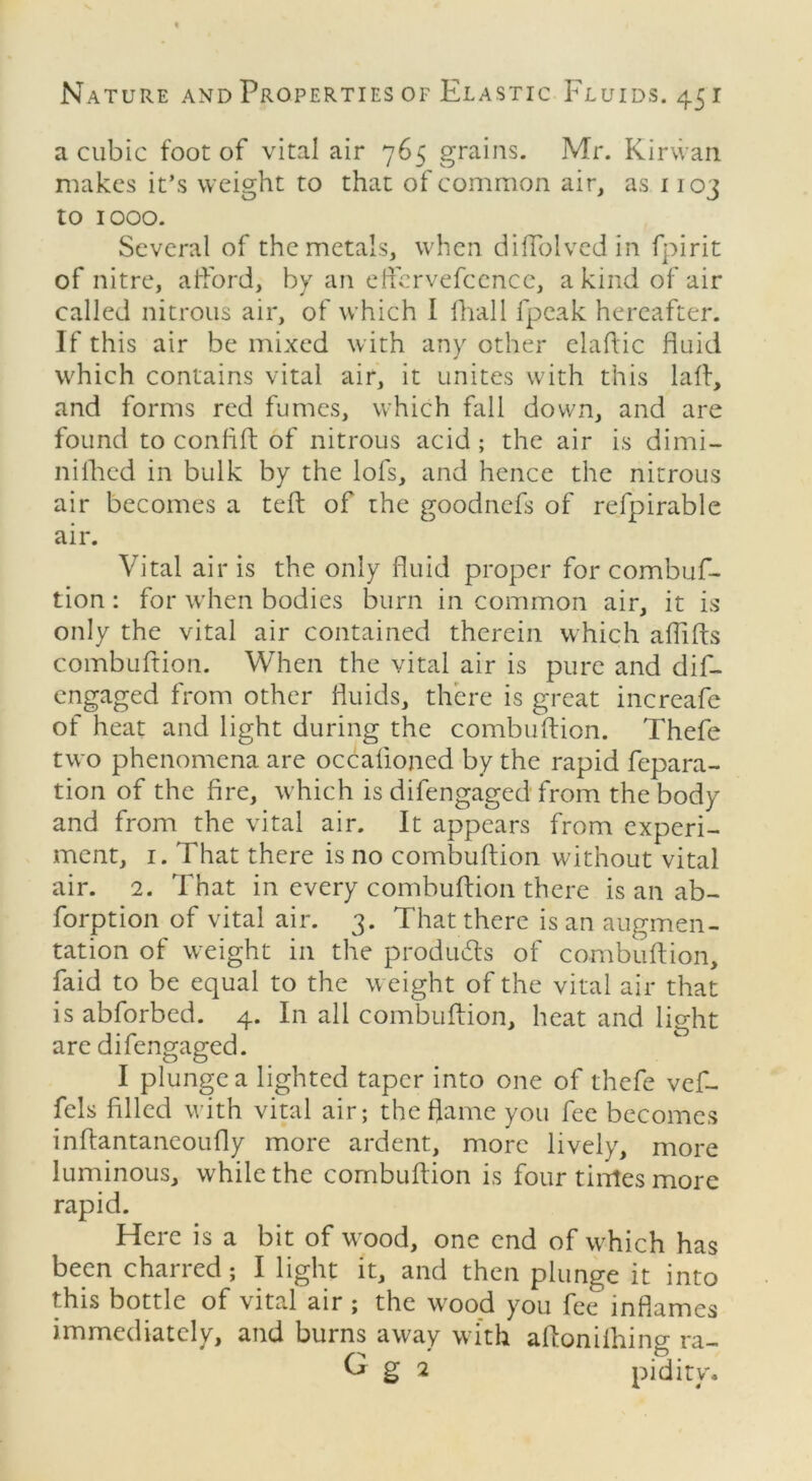 a cubic foot of vital air 765 grains. Mr. Kirwan makes it’s weight to that of common air, as 1103 to 1000. Several of the metals, when diflblvedin fpirit of nitre, afford, by an effervefcence, a kind of air called nitrous air, of which 1 Frail fpeak hereafter. If this air be mixed with any other elaftic fluid which contains vital air, it unites with this laft, and forms red fumes, which fall down, and are found to confift of nitrous acid; the air is dimi- nifhed in bulk by the lofs, and hence the nitrous air becomes a teft of the goodnefs of refpirable air. Vital air is the only fluid proper for combuf- tion: for when bodies burn in common air, it is only the vital air contained therein which aflifts combuftion. When the vital air is pure and dif- engaged from other fluids, there is great increafe of heat and light during the combuftion. Thefe two phenomena are occafioned by the rapid fepara- tion of the fire, which is difengaged from the body and from the vital air. It appears from experi- ment, 1. That there is no combuftion without vital air. 2. That in every combuftion there is an ab- forption of vital air. 3. That there is an augmen- tation of weight in the products of combuftion, faid to be equal to the weight of the vital air that is abforbed. 4. In all combuftion, heat and light are difengaged. I plunge a lighted taper into one of thefe vef- fcls filled with vital air; the flame you fee becomes inftantaneoufly more ardent, more lively, more luminous, while the combuftion is four tiirles more rapid. Here is a bit of wood, one end of which has been charred; I light it, and then plunge it into this bottle of vital air ; the wood you fee inflames immediately, and burns away with aftonilhing ra- ^ g 2 pidity.