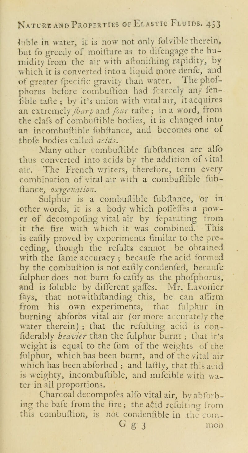 luble in water, it is now not only folvible therein, but fo greedy of moifture as to difengage the hu- midity from the air with aftonilhing rapidity, by which it is converted into a liquid more denfe, and of greater fpecific gravity than water. Ihephof- phorus before combuftion had fcarccly any ien- iible tafte ; by it’s union with vital air, it acquires an extremelyy&urp and four tafte ; in a word, from the clafs of combuftible bodies, it is changed into an incombuftible fubftance, and becomes one ot thofe bodies called acids. Many other combuftible fubftances are alfo thus converted into acids by the addition of \ital air. The French writers, therefore, term every combination of vital air with a combuftible fub- lfance, oxygenation. Sulphur is a combuitible fubftance, or in other words, it is a body which pofieffes a pow- er of decompoiing vital air by feparating from it the fire with which it was combined. This is ealily proved by experiments fimilar to the pre- ceding, though the refults cannot be obtained with the fame accuracy ; becaufe the acid formed by the combuflion is not ealily condenfed, becaufe fulphur does not burn fo ealily as the phofphorus, and is foluble by different gaffes. Mr. Lavoiiier fays, that notwithftanding this, he can affirm from his own experiments, that fulphur in burning abforbs vital air (or more accurately the ■water therein) ; that the refulting acid is con- fiderably heavier than the fulphur burnt; that it’s weight is equal to the fum of the weights of the fulphur, which has been burnt, and of the vital air which has been abforbed ; and laftly, that this acid is weighty, incombuftible, and mifcible with wa- ter in all proportions. Charcoal decompofes alfo vital air, byahforb- ing the bale from the fire ; the afid refulting from this combuftion, is not condenlible in the com- G g 3 mon