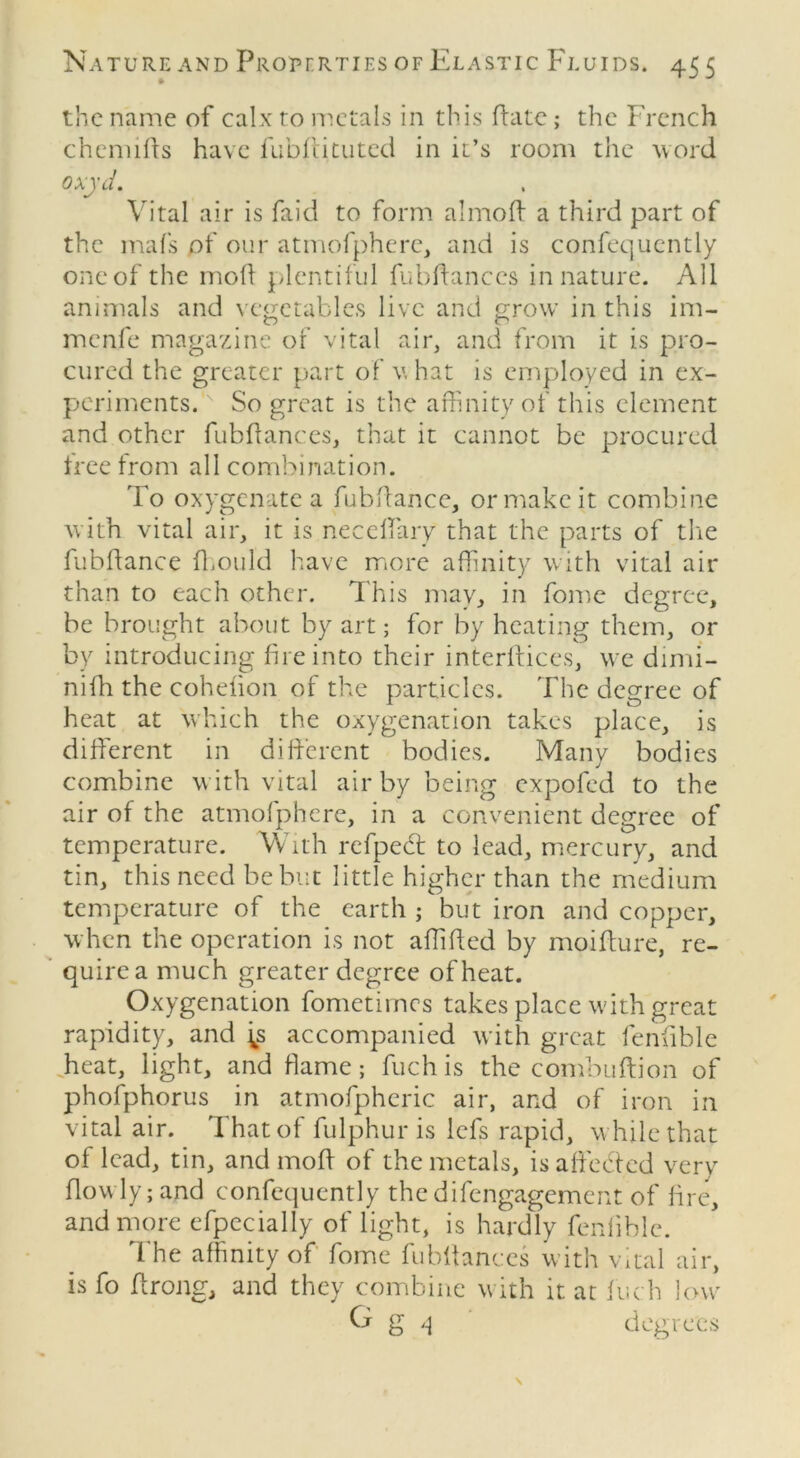 the name of calx to metals in this Fate; the French chcmids have fubffituted in it’s room the word oxyd. Vital air is faid to form almoft a third part of the mafs of our atmofphere, and is confequently one of the mod plentiful fubdances in nature. All animals and vegetables live and grow in this im- menfe magazine of vital air, and from it is pro- cured the greater part of v hat is employed in ex- periments.K So great is the affinity of this element and other fubdances, that it cannot be procured tree irom all combination. To oxygenate a fubdance, or make it combine with vital air, it is necedary that the parts of the fubdance diOiild have more affinity with vital air than to each other. This may, in fome degree, be brought about by art; for by heating them, or by introducing fire into their interdices, we dimi- nifh the cohefion of the particles. The degree of heat at which the oxygenation takes place, is diderent in did'erent bodies. Many bodies combine with vital air by being expofed to the air of the atmofphere, in a convenient degree of temperature. With refpecd to lead, mercury, and tin, this need be but little higher than the medium temperature of the earth ; but iron and copper, when the operation is not affided by moidure, re- quire a much greater degree of heat. Oxygenation fometimes takes place with great rapidity, and j^s accompanied with great fendble heat, light, and flame; fuchis the combudion of phofphorus in atmofpheric air, and of iron in vital air. That of fulphur is lefs rapid, while that of lead, tin, and mod of the metals, is a deeded very dowly;and confequently the difengagement of lire, and more efpccially of light, is hardly fendble. The affinity of fome fubdances with vital air, is fo drong, and they combine with it at inch low g '-1 degrees