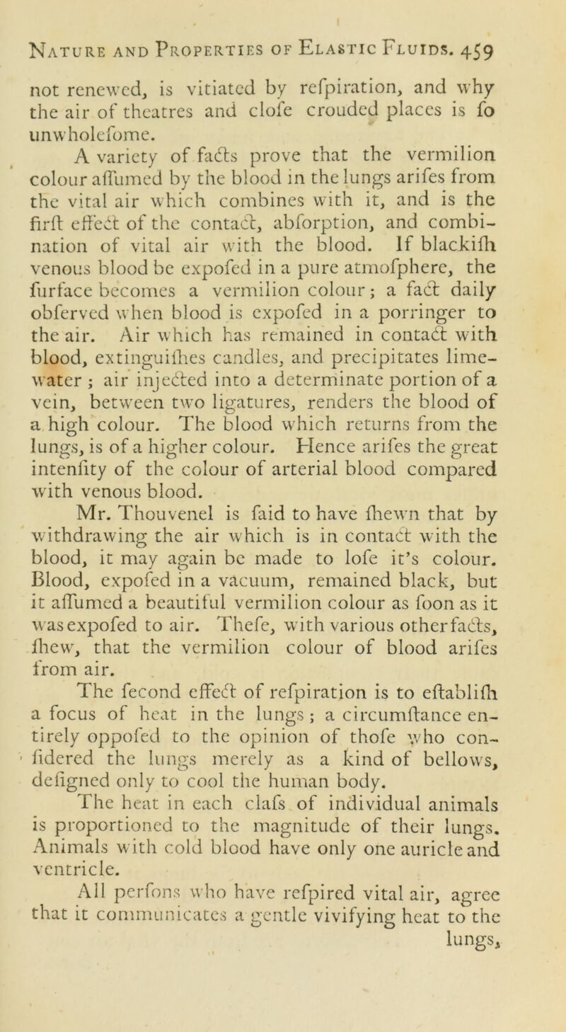 not renewed, is vitiated by refpiration, and why the air of theatres and dole crouded places is fo unwholefome. A variety of fads prove that the vermilion colour affumed by the blood in the lungs arifes from the vital air which combines with it, and is the firft effed of the contad, abforption, and combi- nation of vital air with the blood. If blackifh venous blood be expofed in a pure atmofpherc, the furface becomes a vermilion colour; a fad daily obferved when blood is expofed in a porringer to the air. Air which has remained in contad with blood, extinguishes candles, and precipitates lime- water ; air injeded into a determinate portion of a vein, between two ligatures, renders the blood of a high colour. The blood which returns from the lungs, is of a higher colour. Hence arifes the great intenlity of the colour of arterial blood compared with venous blood. Mr. Thouvenel is faid to have fhewn that by withdrawing the air which is in contad with the blood, it may again be made to lofe it’s colour. Blood, expofed in a vacuum, remained black, but it affumed a beautiful vermilion colour as foon as it was expofed to air. Thefe, with various otherfads, fhew, that the vermilion colour of blood arifes from air. The fecond effed of refpiration is to eftablifh a focus of heat in the lungs; a circumftance en- tirely oppofed to the opinion of thofe who con- fidered the lungs merely as a kind of bellows, defigned only to cool the human body. The heat in each clafs of individual animals is proportioned to the magnitude of their lungs. Animals with cold blood have only one auricle and ventricle. All perfons who have refpired vital air, agree that it communicates a gentle vivifying heat to the lungs.