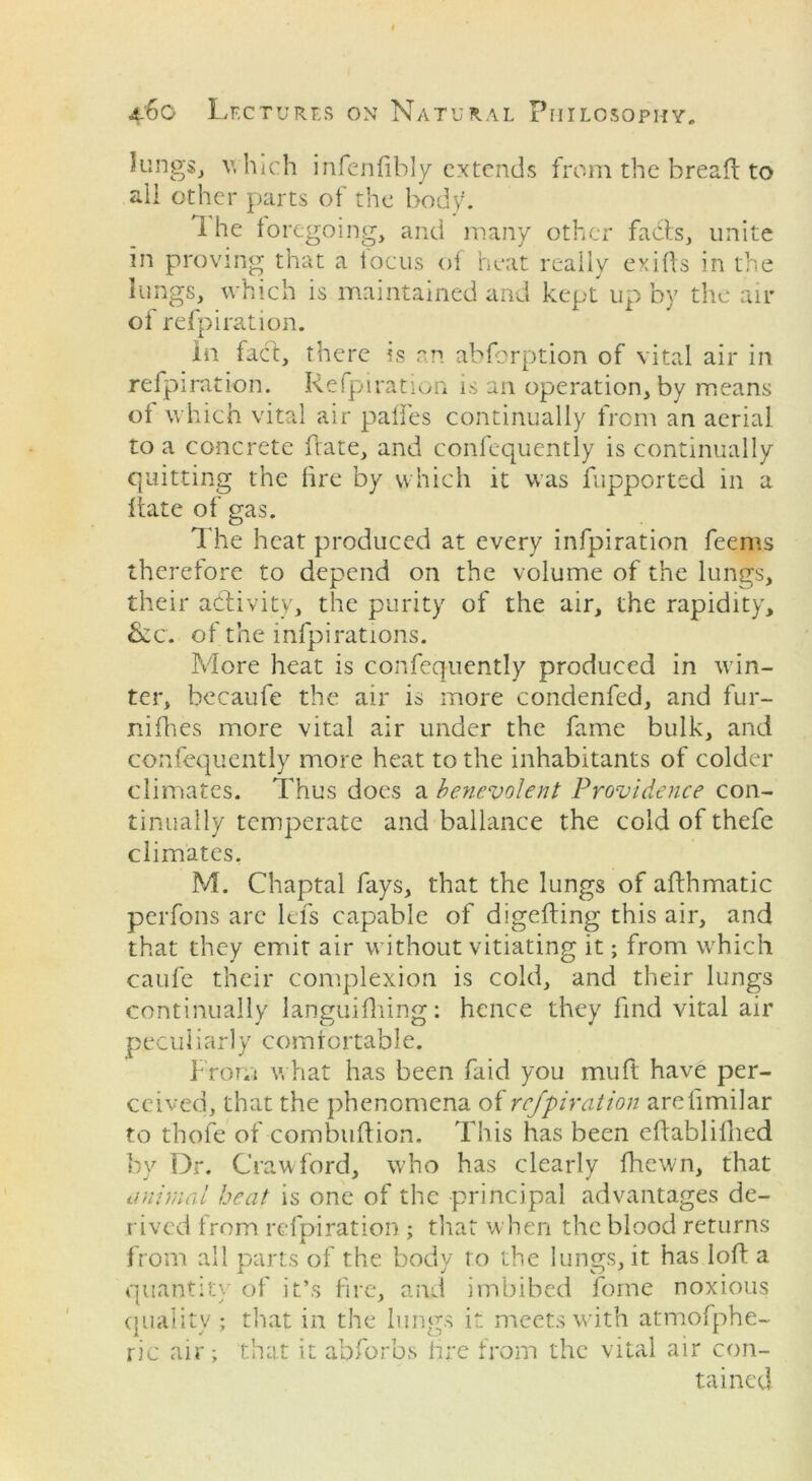 kings, which infenfibly extends from the break to all other parts of the body. 1 he foregoing, and many other fabts, unite in proving that a locus of heat really exifts in the lungs, which is maintained and kept up by the air of refpiration. In fact, there is an abforption of vital air in refpiration. Refpiration is an operation, by means of which vital air palfes continually from an aerial to a concrete ftate, and confequently is continually quitting the fire by which it was fupportsd in a ftate of gas. The heat produced at every infpiration feems therefore to depend on the volume of the lungs, their activity, the purity of the air, the rapidity, &c. of the infpi rations. More heat is confequently produced in win- ter, becaufe the air is more eondenfed, and fur- nifhes more vital air under the fame bulk, and confequently more heat to the inhabitants of colder climates. Thus does a benevolent Providence con- tinually temperate and ballance the cold of thefe climates. M. Chaptal fays, that the lungs of afthmatic perfons are lefs capable of digefting this air, and that they emit air without vitiating it; from which caufe their complexion is cold, and their lungs continually languifhing: hence they find vital air peculiarly comfortable. From what has been faid you mu ft have per- ceived, that the phenomena of refpiration arefimilar to thofe of combuftion. This has been effablifhed by Dr. Crawford, who has clearly fhewn, that animal heat is one of the principal advantages de- rived from refpiration ; that when the blood returns from all parts of the body to the lungs, it has loft a quantity of it’s fire, and imbibed forne noxious quality; that in the lungs it meets with atmofphe- ric air; that it abforbs fire from the vital air con- tained