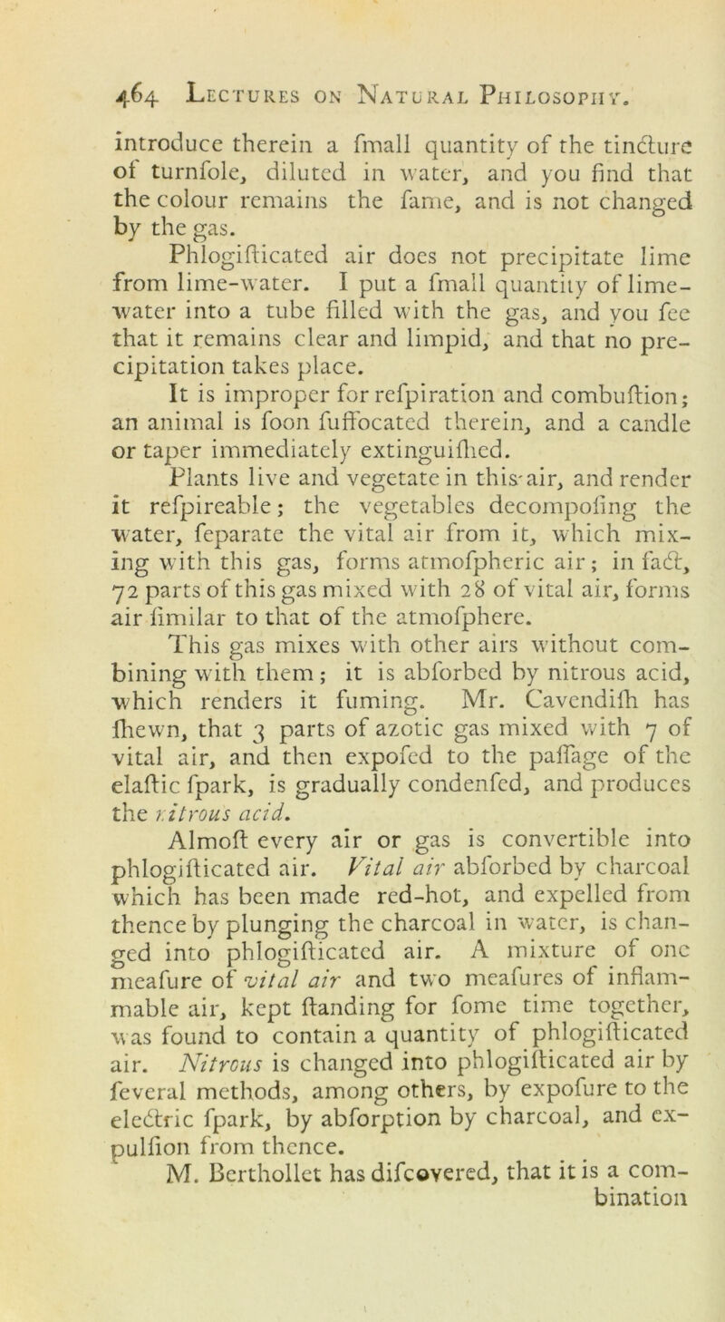 introduce therein a fmall quantity of the tindlure oi turnfole, diluted in water, and you find that the colour remains the fame, and is not changed by the gas. Phlogifticated air does not precipitate lime from lime-water. I put a fmall quantity of lime- water into a tube filled with the gas, and you fee that it remains clear and limpid, and that no pre- cipitation takes place. It is improper for refpiration and combuftion; an animal is foon fuffocated therein, and a candle or taper immediately extinguifhed. Plants live and vegetate in this'air, and render it refpireable; the vegetables decompofing the water, feparate the vital air from it, which mix- ing with this gas, forms atmofpheric air; in fad:, 72 parts of this gas mixed with 28 of vital air, forms air fimilar to that of the atmofphere. This gas mixes with other airs without com- bining with them; it is abforbed by nitrous acid, which renders it fuming. Mr. Cavendifh has (hewn, that 3 parts of azotic gas mixed with 7 of vital air, and then expofed to the paffage of the elaftic fpark, is gradually condenfed, and produces the r.itrous acid. Almoft every air or gas is convertible into phlogifticated air. Vital air abforbed by charcoal which has been made red-hot, and expelled from thence by plunging the charcoal in water, is chan- ged into phlogifticated air. A mixture oi one meafure of vital air and two meafures of inflam- mable air, kept (landing for fome time together, was found to contain a quantity of phlogifticated air. Nitrous is changed into phlogifticated air by feveral methods, among others, by expofure to the eledxic fpark, by abforption by charcoal, and ex- pulfion from thence. M. Berthollet has difeovered, that it is a com- bination