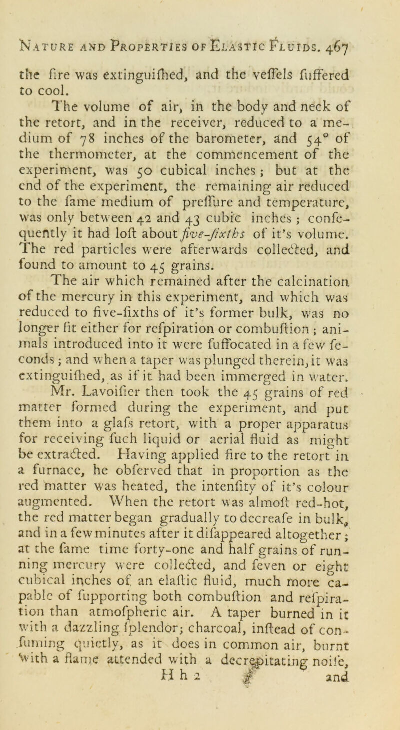 the fire was extinguifhed, and the veffels fuffered to cool. The volume of air, in the body and neck of the retort, and in the receiver, reduced to a me- dium of 78 inches of the barometer, and 540 of the thermometer, at the commencement of the experiment, was 50 cubical inches ; but at the end of the experiment, the remaining air reduced to the fame medium of p refill re and temperature, was only between 42 and 43 cubic inches ; confe- quently it had loft about Jive-Jixths of it’s volume. The red particles were afterwards collected, and found to amount to 45 grains. The air which remained after the calcination of the mercury in this experiment, and which was reduced to five-fixths of it’s former bulk, was no longer fit either for refpiration or combuftion ; ani- mals introduced into it were fuffocated in a few' fe- conds ; and when a taper was plunged therein, it was extinguifhed, as if it had been immerged in water. Mr. Lavoifier then took the 45 grains of red matter formed during the experiment, and put them into a glafs retort, with a proper apparatus for receiving fuch liquid or aerial fluid as might be extracted. Having applied fire to the retort in a furnace, he obferved that in proportion as the red matter was heated, the intenftty of it’s colour augmented. When the retort was almoft red-hot, the red matter began gradually todecreafe in bulk, and in a few minutes after it disappeared altogether ; at the fame time forty-one and half grains of run- ning mercury were colledled, and feven or eight cubical inches of an elaftic fluid, much more ca- pable of fupporting both combuftion and refpira- tion than atmofpheric air. A taper burned in it with a dazzling fplendor; charcoal, inftead of con * fuming quietly, as it does in common air, burnt With a flame attended with a decrepitating noife, H h 2 and