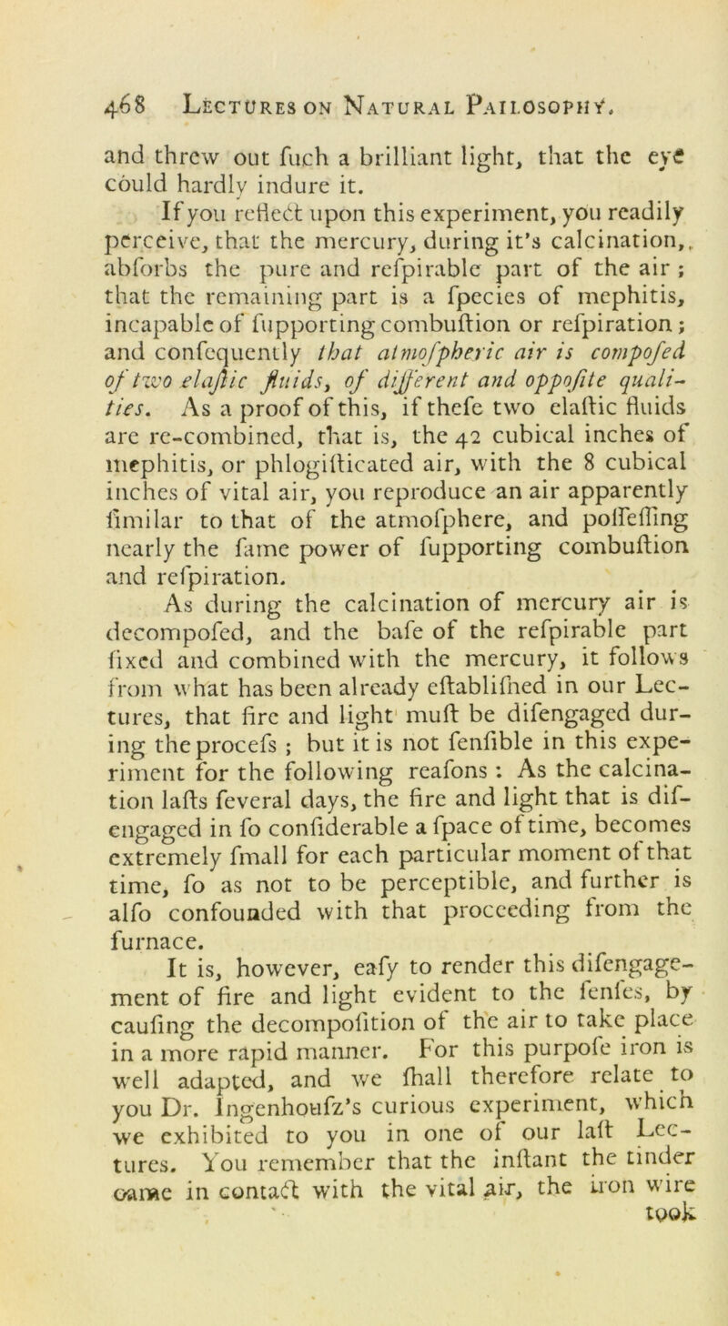 and threw out finch a brilliant light, that the eve could hardly indure it. If you reflect upon this experiment, you readily perceive, that the mercury, during it’s calcination,, abforbs the pure and refpirable part of the air ; that the remaining part is a fpecies of mephitis, incapable of fupporting combuftion or refpiration; and confequently that almofpheric air is compofed of two elafiic fluids, of different and oppofite quali- ties. As a proof of this, if thefe two elaftic fluids are re-combined, that is, the 42 cubical inches ot mephitis, or phlogiflicated air, with the 8 cubical inches of vital air, you reproduce an air apparently fimilar to that of the atmofphere, and polfefling nearly the fame power of fupporting combuftion and refpiration. As during the calcination of mercury air is decompofed, and the bafe of the refpirable part fixed and combined with the mercury, it follows from what has been already eftablifned in our Lec- tures, that fire and light muft be difengaged dur- ing theprocefs ; but it is not fenfible in this expe- riment for the following reafons : As the calcina- tion lafts feveral days, the fire and light that is dif- engaged in fo conliderable a fpace of time, becomes extremely fmall for each particular moment ot that time, fo as not to be perceptible, and further is alfo confounded with that proceeding from the furnace. It is, however, eafy to render this difengage- ment of fire and light evident to the fenles, by caufing the decompofition of the air to take place in a more rapid manner. For this purpofe iron is well adapted, and we fhall therefore relate to you Dr. lngenhoufz’s curious experiment, which we exhibited to you in one of our laft Lec- tures. You remember that the inftant the tinder oame in contact with the vital air, the lion wire took