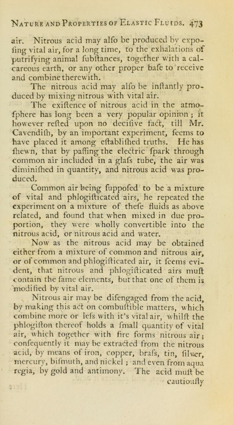 air. Nitrous acid may alfo be produced by expo- ling vital air, for a long time, to the exhalations of putrifying animal fubftances, together with a cal- careous earth, or any other proper bafe to receive and combine therewith. The nitrous acid may alfo be inftantly pro- duced by mixing nitrous with vital air. The exigence of nitrous acid in the atmo- fphere has long been a very popular opinion ; it however refted upon no dccilive fa61, till Mr. Cavendifh, by an important experiment, feems to have placed it among eftablifiled truths. He has fhewn, that by palling the electric fpark through common air included in a glafs tube, the air was diminifhed in quantity, and nitrous acid was pro- duced. Common air being fuppofed to be a mixture of vital and phlogifticated airs, he repeated the experiment on a mixture of thefe fluids as above related, and found that when mixed in due pro- portion, they were wholly convertible into the nitrous acid, or nitrous acid and water. Now as the nitrous acid may be obtained either from a mixture of common and nitrous air, or of common and phlogifticated air, it feems evi- dent, that nitrous and phlogifticated airs muft contain the fame elements, but that one of them is modified by vital air. Nitrous air may be difengaged from the acid, by making this a61 on combuftible matters, which combine more or lefs with it’s vital air, whilft the phlogifton thereof holds a fmall quantity of vital air, which together with fire forms nitrous air; confequently it may be extra&cd from the nitrous acid, by means of iron, copper, brafs, tin, filvcr, mercury, bifmuth, and nickel ; and even from aqua regia, by gold and antimony. The acid mult be cautioufiy