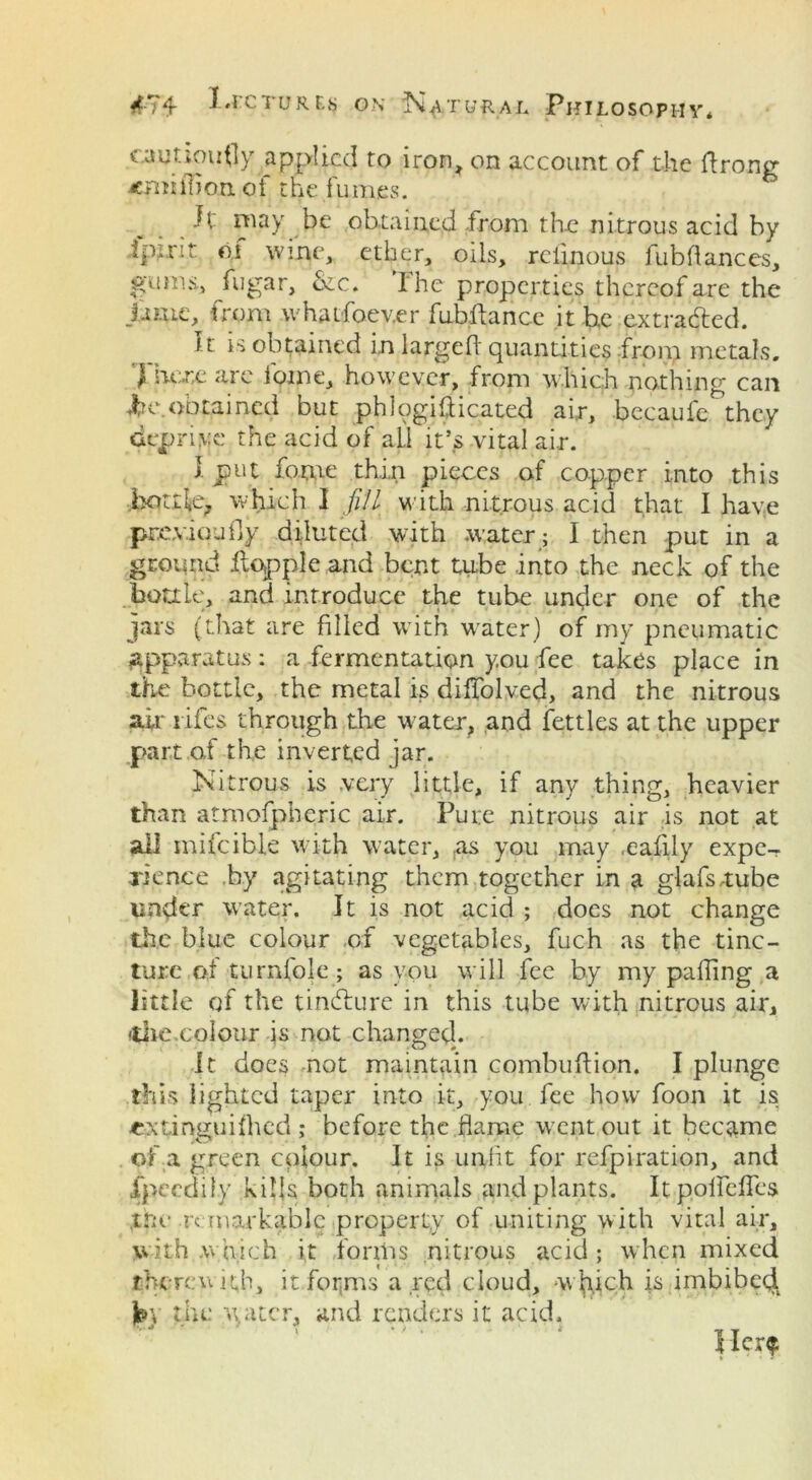 cautiously applied to iron, on account of the Prong ^million of the fumes. Jl~ may be obtained from the nitrous acid by ipcrit of wine, ether, oils, rciinous fubflances, fugar, Szc. 1 he properties thereof are the fwie, from whatfoev.er fubftance it he extracted. It is obtained i.n larged quantities fron> metals. ) here are home, however, from which nothing can Ire obtained but phlogifticated ai,r, becaufe they deprive the acid of all it’s vital air. I put fotne thin pieces of copper into this bottle, which I fill with nitrous acid that I have previously diluted with water ; I then put in a ground hopple and bent tube into the neck of the bottle, and introduce the tube under one of the jars (that are filled with water) of my pneumatic apparatus : a fermentation y.ou fee takes place in the bottle, the metal is diffolved, and the nitrous air lifes through the water, and fettles at the upper part of the inverted jar. Nitrous is .very little, if any thing, heavier than atmofpberic air. Pure nitrous air is not at all mifcible with water, as you may .eafily expe- rience by agitating them together in a glafs.-tube under water. It is not acid ; does not change the blue colour of vegetables, fuch as the tinc- ture of turnfole; as you will fee by my palling a little of the tinblure in this tube with nitrous air* (tire.colour is not changed. it does not maintain combuflion. I plunge this lighted taper into it, you fee how foon it is extinguilhcd ,* before the flame went out it became of a green colour. It is unfit for refpiration, and fpeedily kills both animals and plants. ItpoflefTes the re markable property of uniting with vital air, with which it forms nitrous acid; when mixed therewith, it forms a red cloud, -which is imbibed. Jp\ the water, and renders it acid.