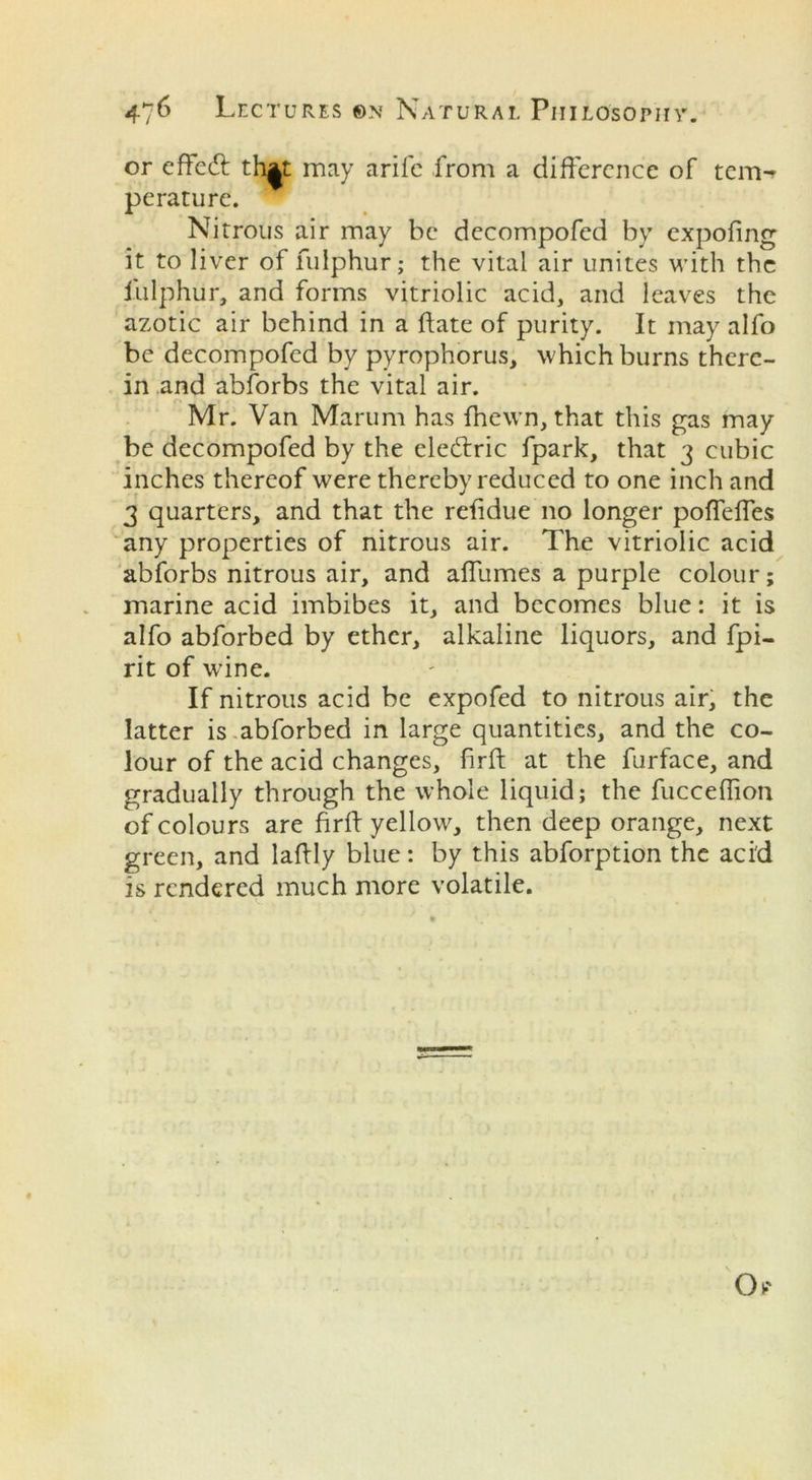 or cftedt th^t may arife from a difference of tem-r perature. Nitrous air may be decompofed by expofing it to liver of fulphur; the vital air unites with the fulphur, and forms vitriolic acid, and leaves the azotic air behind in a date of purity. It may alfo be decompofed by pyrophorus, which burns there- in and abforbs the vital air. Mr. Van Marum has fhewn, that this gas may be decompofed by the ele&ric fpark, that 3 cubic inches thereof were thereby reduced to one inch and 3 quarters, and that the reddue no longer poffeffes any properties of nitrous air. The vitriolic acid abforbs nitrous air, and affumes a purple colour; marine acid imbibes it, and becomes blue: it is alfo abforbed by ether, alkaline liquors, and fpi- rit of wine. If nitrous acid be expofed to nitrous air, the latter is abforbed in large quantities, and the co- lour of the acid changes, firft at the furface, and gradually through the whole liquid; the fucceffion of colours are firff yellow, then deep orange, next green, and laftly blue: by this abforption the aci'd is rendered much more volatile.