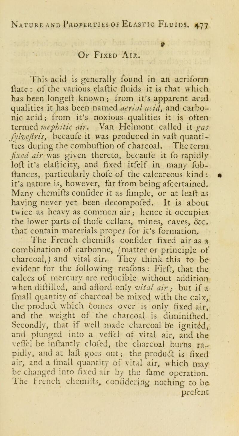 t Of Fixed Air. This acid is generally found in an aeriform ftate : of the various elaftic fluids it is that which has been longeft known; from it’s apparent acid qualities it has been named aerial acid, and carbo- nic acid; from it’s noxious qualities it is often termed mephitic air. Van Helmont called it gas Jylvejlris, becaufe it was produced in vaft quanti- ties during the combuflion of charcoal. The term fixed air was given thereto, becaufe it fo rapidly loft it’s elaflicity, and fixed itfelf in many fub- ftances, particularly thofe of the calcareous kind : it’s nature is, however, far from being afeertained. Many chemifts conftder it as Ample, or at leaft as having never yet been decompofed. It is about twice as heavy as common air; hence it occupies the lower parts of thofe cellars, mines, caves, &c. that contain materials proper for it’s formation. The French chemifts conftder fixed air as a combination of carbonne, (matter or principle of charcoal,) and vital air. They think this to be evident for the following rcafons: Firft, that the calces of mercury are reducible without addition when diftilled, and afford only vital air ; but if a fmall quantity of charcoal be mixed with the calx, the product which comes over is only fixed air, and the weight of the charcoal is diminifhed. Secondly, that if well made charcoal be ignitdd, and plunged into a vefl'el of vital air, and the veil'd be inftantly clofed, the charcoal burns ra- pidly, and at laft goes out; the product is fixed air, and a fmall quantity of vital air, which may be changed into fixed air by the fame operation. The French chemifts, confiderjng nothing to be prefent