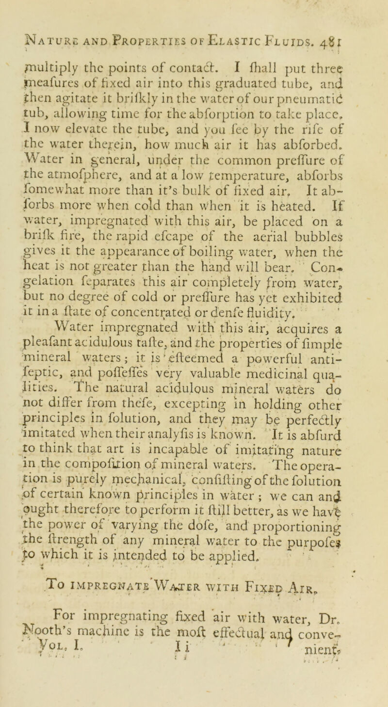 ^ * ' * ■* i /nulciply the points of contact. I fhall put three rneafures of hxed air into this graduated tube, and then agitate it brifkly in the water of our pneumatid tub, allowing time for the abforption to take place. I now elevate the tube, and you fee by the rife of the water therein, how much air it has abforbed. Water in general, under the common preffure of the atmofpnere, and at a low temperature, abforbs fomewhat more than it’s bulk of fixed air. It ab- sorbs more when cold than when it is heated. If water, impregnated with this air, be placed on a brifk fire, the rapid efcape of the aerial bubbles gives it the appearance of boiling water, when the heat is not greater than the hand will bear. Con- gelation feparates this air completely from water, but no degree of cold or preffure has yet exhibited it in a hate of concentrated ordenfe fluidity. Water impregnated with this air, acquires a pleafant acidulous tafte, and the properties of Ample mineral waters; it. is' efteemed a powerful anti- feptic, and poflefles very valuable medicinal qua- lities. the natural acidulous mineral waters do not differ from thefe, excepting in holding other principles in folution, and they may be perfe&ly imitated when their analyfls is known. It is abfurd to think that art is incapable of imitating nature in the compofition of mineral waters. The opera- tion is purely mechanical, confiding of the folution of certain known principles in water ; we can and ought therefore to perform it fliil better, as we havt the power of varying the dofe, and proportioning the ftrength of any mineral water to the purpofe? Jo which it is intended to be applied. To IMPREGNATE WArTER WITH Fl^LD AlR0 For impregnating fixed air with water. Dr Nooth s machine is trie moft effectual and conve V OL. L T I if Ii i nient* * .1 i