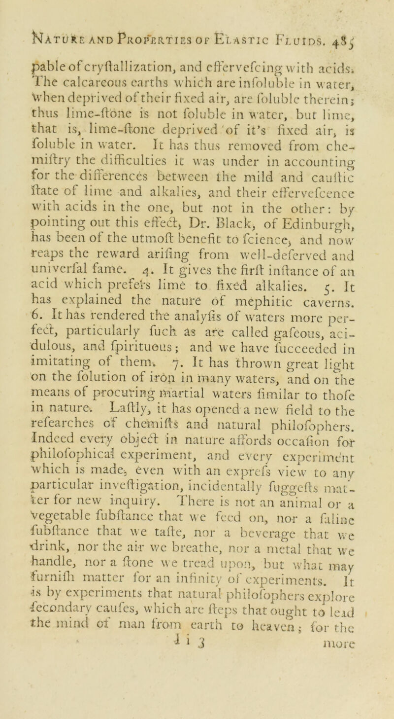 pableofcryftallization, and effervefcing with acids» The calcareous earths which areinfoluble in water, when deprived of their fixed air, are folublc therein; thus lime-ftone is not folublc in water, but lime, that is, lime-ftone deprived of it’s fixed air, is foluble in water. It has thus removed from che- miftry the difficulties it was under in accounting for the differences between the mild and cauftic ftate of lime and alkalies, and their effervefcence with acids in the one, but not in the other: by pointing out this effect* Dr. Black* of Edinburgh, has been of the utmoft benefit to fcience* and now reaps the reward arifing from well-deferved and univerfal fame. 4. It gives the firft inftance of an acid which prefeh lime to fixed alkalies. 5. It has explained the nature of mephitic caverns. 6. It has rendered the analyfis of waters more per- fect, particularly fuck as are called gafeous, aci- dulous, and fpirituous; and we have fucceeded in imitating of them. 7. It has thrown great light on the folution of iron in many waters, and on the means of procuring martial waters limilar to thofe in nature. Laftly, it has opened a new field to the refearches of chemifts and natural philosophers. Indeed every object in nature affords occafion for philofophicai experiment, and every experiment which is made* even with an exprefs view to any particular investigation, incidentally fuggefts mat- ter for new inquiry. There is not an animal or a Vegetable fubftance that we feed on, nor a faline fubftance that we tafte, nor a beverage that we 'drink, nor the air we breathe, nor a metal that we handle, nor a ftone we tread upon, but what may ■furnifh matter lor an infinity oi experiments. It •is by experiments that natural philofophers explore Secondary caufes, which are fteps that ought to leid the mind of man from earth to heaven; for the